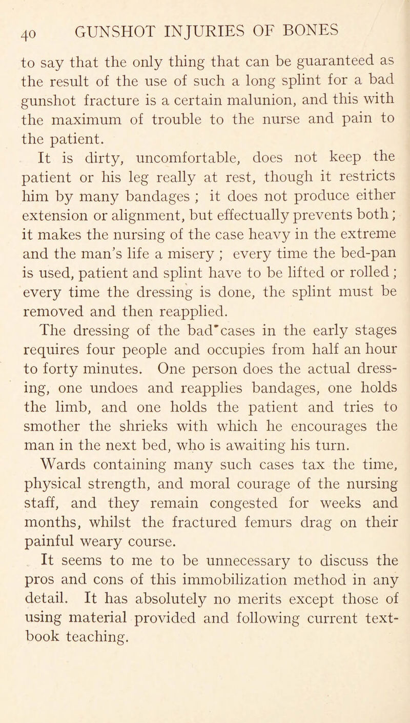 to say that the only thing that can be guaranteed as the result of the use of such a long splint for a bad gunshot fracture is a certain malunion, and this with the maximum of trouble to the nurse and pain to the patient. It is dirty, uncomfortable, does not keep the patient or his leg really at rest, though it restricts him by many bandages ; it does not produce either extension or alignment, but effectually prevents both; it makes the nursing of the case heavy in the extreme and the man’s life a misery ; every time the bed-pan is used, patient and splint have to be lifted or rolled; every time the dressing is done, the splint must be removed and then reapplied. The dressing of the bad'cases in the early stages requires four people and occupies from half an hour to forty minutes. One person does the actual dress¬ ing, one undoes and reapplies bandages, one holds the limb, and one holds the patient and tries to smother the shrieks with which he encourages the man in the next bed, who is awaiting his turn. Wards containing many such cases tax the time, physical strength, and moral courage of the nursing staff, and they remain congested for weeks and months, whilst the fractured femurs drag on their painful weary course. It seems to me to be unnecessary to discuss the pros and cons of this immobilization method in any detail. It has absolutely no merits except those of using material provided and following current text¬ book teaching.