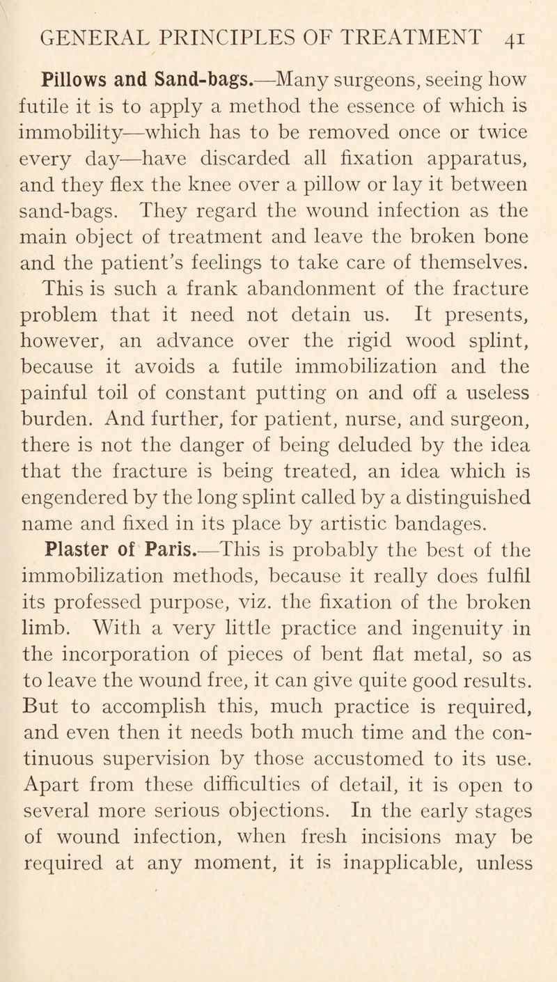 Pillows and Sand-bags.—Many surgeons, seeing how futile it is to apply a method the essence of which is immobility—which has to be removed once or twice every day—have discarded all fixation apparatus, and they flex the knee over a pillow or lay it between sand-bags. They regard the wound infection as the main object of treatment and leave the broken bone and the patient’s feelings to take care of themselves. This is such a frank abandonment of the fracture problem that it need not detain us. It presents, however, an advance over the rigid wood splint, because it avoids a futile immobilization and the painful toil of constant putting on and off a useless burden. And further, for patient, nurse, and surgeon, there is not the danger of being deluded by the idea that the fracture is being treated, an idea which is engendered by the long splint called by a distinguished name and fixed in its place by artistic bandages. Plaster of Paris.—This is probably the best of the immobilization methods, because it really does fulfil its professed purpose, viz. the fixation of the broken limb. With a very little practice and ingenuity in the incorporation of pieces of bent flat metal, so as to leave the wound free, it can give quite good results. But to accomplish this, much practice is required, and even then it needs both much time and the con¬ tinuous supervision by those accustomed to its use. Apart from these difficulties of detail, it is open to several more serious objections. In the early stages of wound infection, when fresh incisions may be required at any moment, it is inapplicable, unless