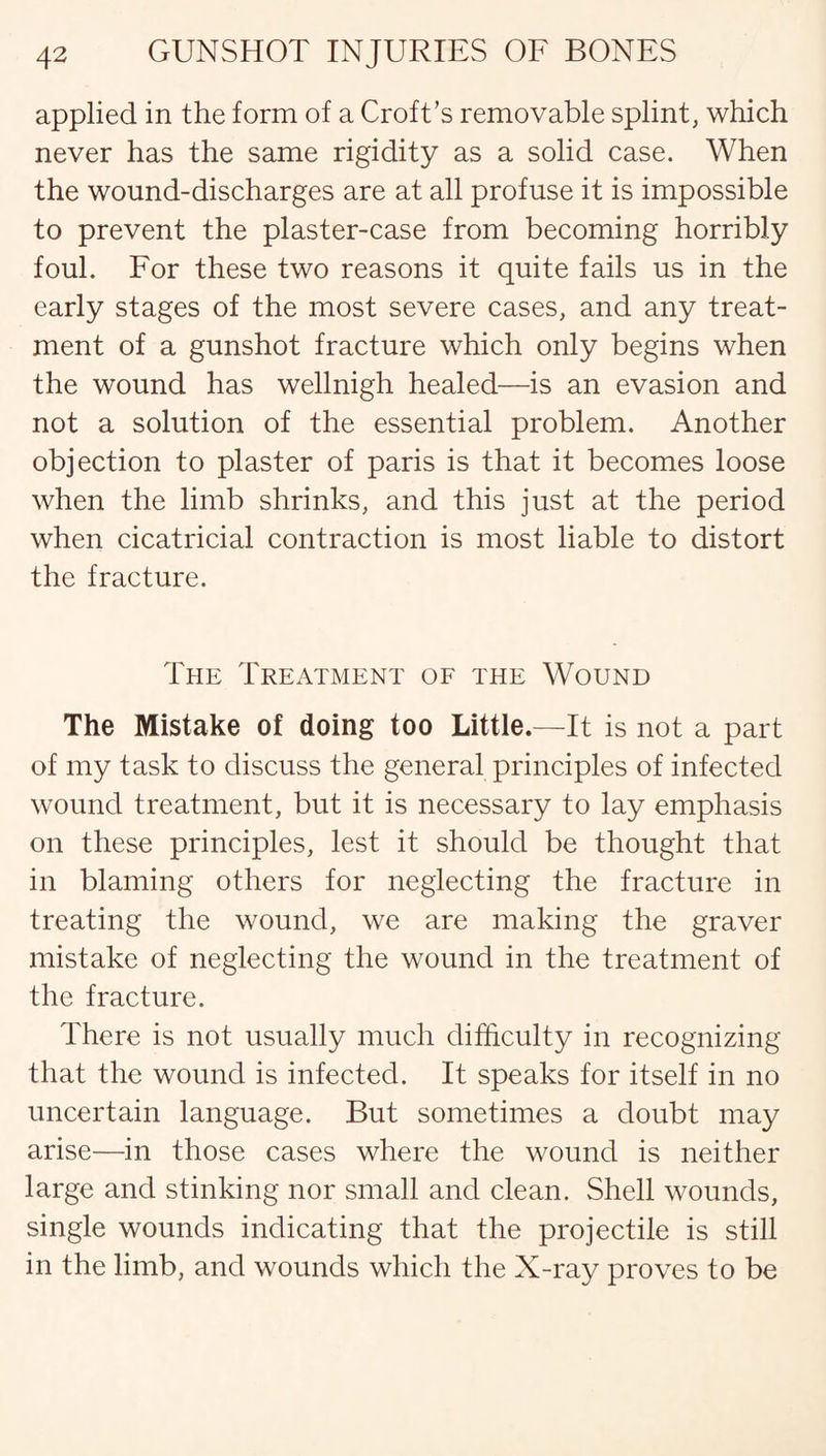 applied in the form of a Croft’s removable splint, which never has the same rigidity as a solid case. When the wound-discharges are at all profuse it is impossible to prevent the plaster-case from becoming horribly foul. For these two reasons it quite fails us in the early stages of the most severe cases, and any treat¬ ment of a gunshot fracture which only begins when the wound has wellnigh healed—is an evasion and not a solution of the essential problem. Another objection to plaster of paris is that it becomes loose when the limb shrinks, and this just at the period when cicatricial contraction is most liable to distort the fracture. The Treatment of the Wound The Mistake of doing too Little.—It is not a part of my task to discuss the general principles of infected wound treatment, but it is necessary to lay emphasis on these principles, lest it should be thought that in blaming others for neglecting the fracture in treating the wound, we are making the graver mistake of neglecting the wound in the treatment of the fracture. There is not usually much difficulty in recognizing that the wound is infected. It speaks for itself in no uncertain language. But sometimes a doubt may arise—in those cases where the wound is neither large and stinking nor small and clean. Shell wounds, single wounds indicating that the projectile is still in the limb, and wounds which the X-ray proves to be