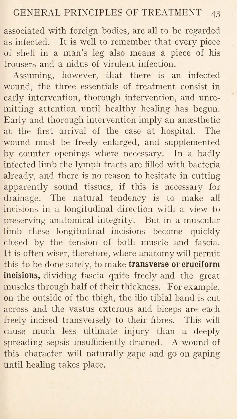 associated with foreign bodies, are all to be regarded as infected. It is well to remember that every piece of shell in a man’s leg also means a piece of his trousers and a nidus of virulent infection. Assuming, however, that there is an infected wound, the three essentials of treatment consist in early intervention, thorough intervention, and unre¬ mitting attention until healthy healing has begun. Early and thorough intervention imply an anaesthetic at the first arrival of the case at hospital. The wound must be freely enlarged, and supplemented by counter openings where necessary. In a badly infected limb the lymph tracts are filled with bacteria already, and there is no reason to hesitate in cutting apparently sound tissues, if this is necessary for drainage. The natural tendency is to make all incisions in a longitudinal direction with a view to preserving anatomical integrity. But in a muscular limb these longitudinal incisions become quickly closed by the tension of both muscle and fascia. It is often wiser, therefore, where anatomy will permit this to be done safely, to make transverse or cruciform incisions, dividing fascia quite freely and the great muscles through half of their thickness. For example, on the outside of the thigh, the ilio tibial band is cut across and the vastus externus and biceps are each freely incised transversely to their fibres. This will cause much less ultimate injury than a deeply spreading sepsis insufficiently drained. A wound of this character will naturally gape and go on gaping until healing takes place.