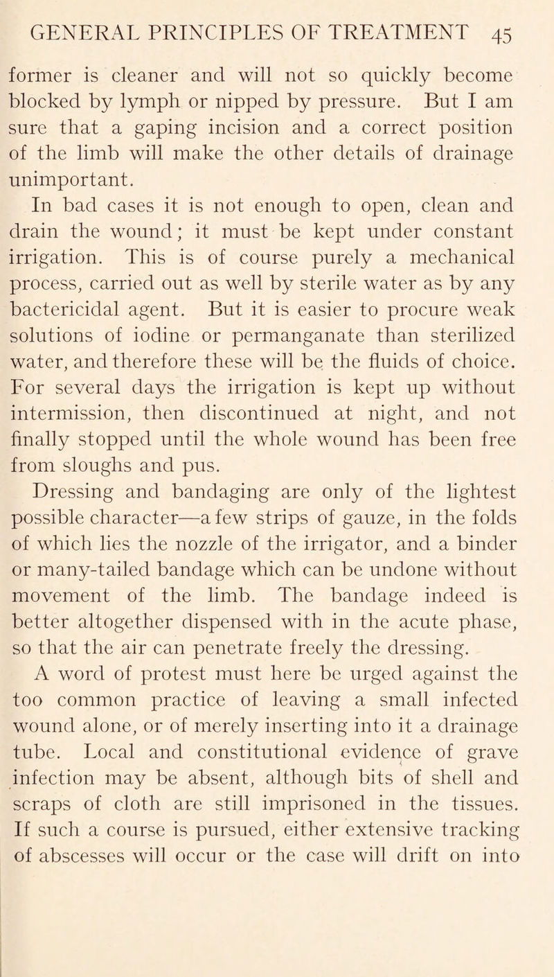 former is cleaner and will not so quickly become blocked by lymph or nipped by pressure. But I am sure that a gaping incision and a correct position of the limb will make the other details of drainage unimportant. In bad cases it is not enough to open, clean and drain the wound; it must be kept under constant irrigation. This is of course purely a mechanical process, carried out as well by sterile water as by any bactericidal agent. But it is easier to procure weak solutions of iodine or permanganate than sterilized water, and therefore these will be the fluids of choice. For several days the irrigation is kept up without intermission, then discontinued at night, and not finally stopped until the whole wound has been free from sloughs and pus. Dressing and bandaging are only of the lightest possible character—a few strips of gauze, in the folds of which lies the nozzle of the irrigator, and a binder or many-tailed bandage which can be undone without movement of the limb. The bandage indeed is better altogether dispensed with in the acute phase, so that the air can penetrate freely the dressing. A word of protest must here be urged against the too common practice of leaving a small infected wound alone, or of merely inserting into it a drainage tube. Local and constitutional evidence of grave infection may be absent, although bits of shell and scraps of cloth are still imprisoned in the tissues. If such a course is pursued, either extensive tracking of abscesses will occur or the case will drift on into