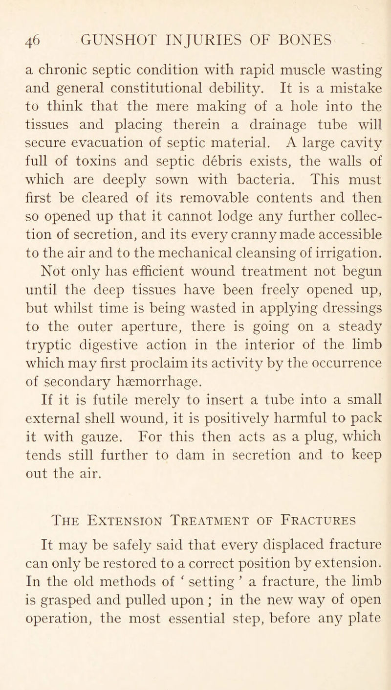 a chronic septic condition with rapid muscle wasting and general constitutional debility. It is a mistake to think that the mere making of a hole into the tissues and placing therein a drainage tube will secure evacuation of septic material. A large cavity full of toxins and septic debris exists, the walls of which are deeply sown with bacteria. This must first be cleared of its removable contents and then so opened up that it cannot lodge any further collec¬ tion of secretion, and its every cranny made accessible to the air and to the mechanical cleansing of irrigation. Not only has efficient wound treatment not begun until the deep tissues have been freely opened up, but whilst time is being wasted in applying dressings to the outer aperture, there is going on a steady tryptic digestive action in the interior of the limb which may first proclaim its activity by the occurrence of secondary haemorrhage. If it is futile merely to insert a tube into a small external shell wound, it is positively harmful to pack it with gauze. For this then acts as a plug, which tends still further to dam in secretion and to keep out the air. The Extension Treatment of Fractures It may be safely said that every displaced fracture can only be restored to a correct position by extension. In the old methods of * setting ’ a fracture, the limb is grasped and pulled upon ; in the new way of open operation, the most essential step, before any plate