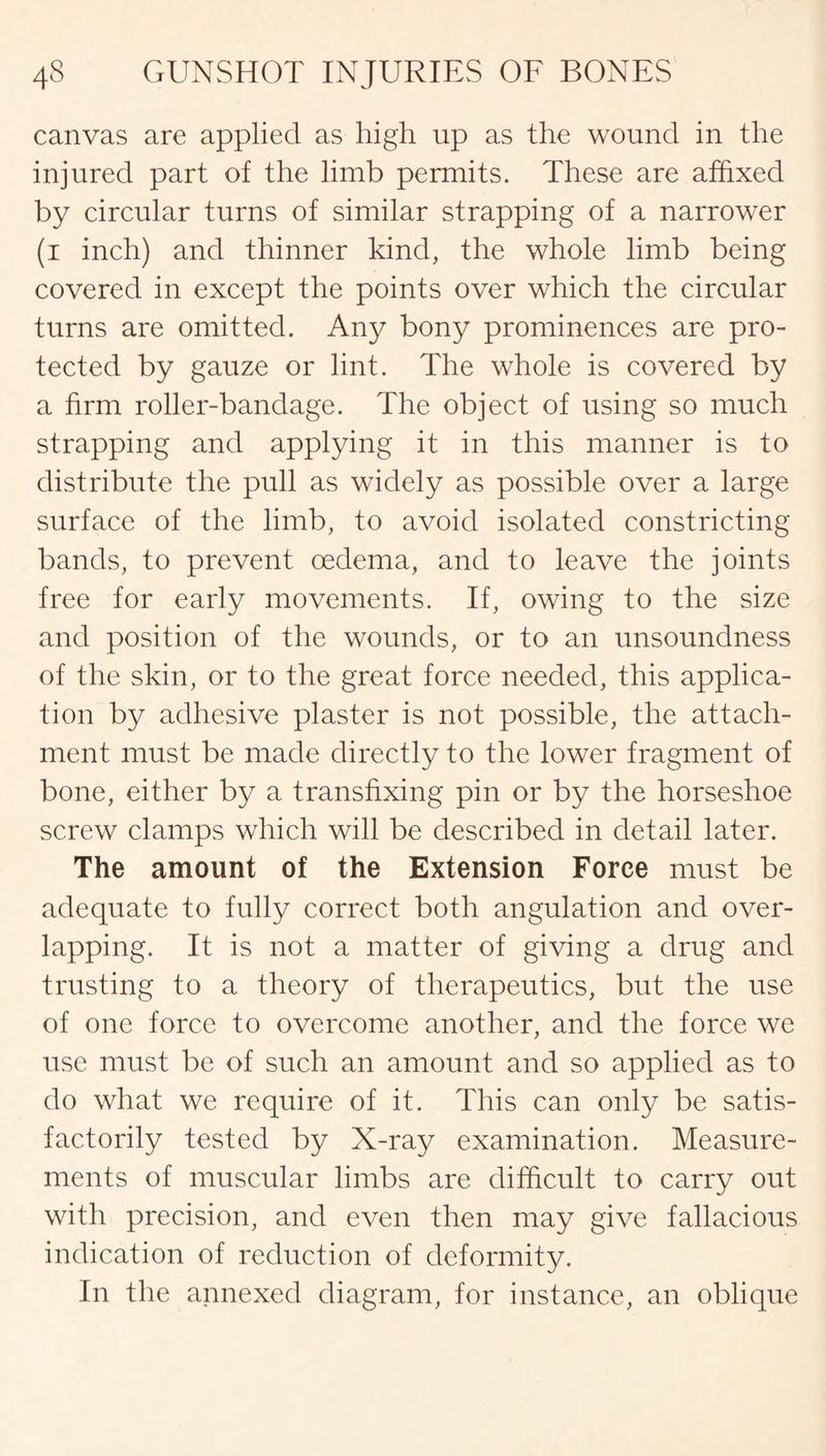 canvas are applied as high up as the wound in the injured part of the limb permits. These are affixed by circular turns of similar strapping of a narrower (i inch) and thinner kind, the whole limb being covered in except the points over which the circular turns are omitted. Any bony prominences are pro¬ tected by gauze or lint. The whole is covered by a firm roller-bandage. The object of using so much strapping and applying it in this manner is to distribute the pull as widely as possible over a large surface of the limb, to avoid isolated constricting bands, to prevent oedema, and to leave the joints free for early movements. If, owing to the size and position of the wounds, or to an unsoundness of the skin, or to the great force needed, this applica¬ tion by adhesive plaster is not possible, the attach¬ ment must be made directly to the lower fragment of bone, either by a transfixing pin or by the horseshoe screw clamps which will be described in detail later. The amount of the Extension Force must be adequate to fully correct both angulation and over¬ lapping. It is not a matter of giving a drug and trusting to a theory of therapeutics, but the use of one force to overcome another, and the force we use must be of such an amount and so applied as to do what we require of it. This can only be satis¬ factorily tested by X-ray examination. Measure¬ ments of muscular limbs are difficult to carry out with precision, and even then may give fallacious indication of reduction of deformity. In the annexed diagram, for instance, an oblique