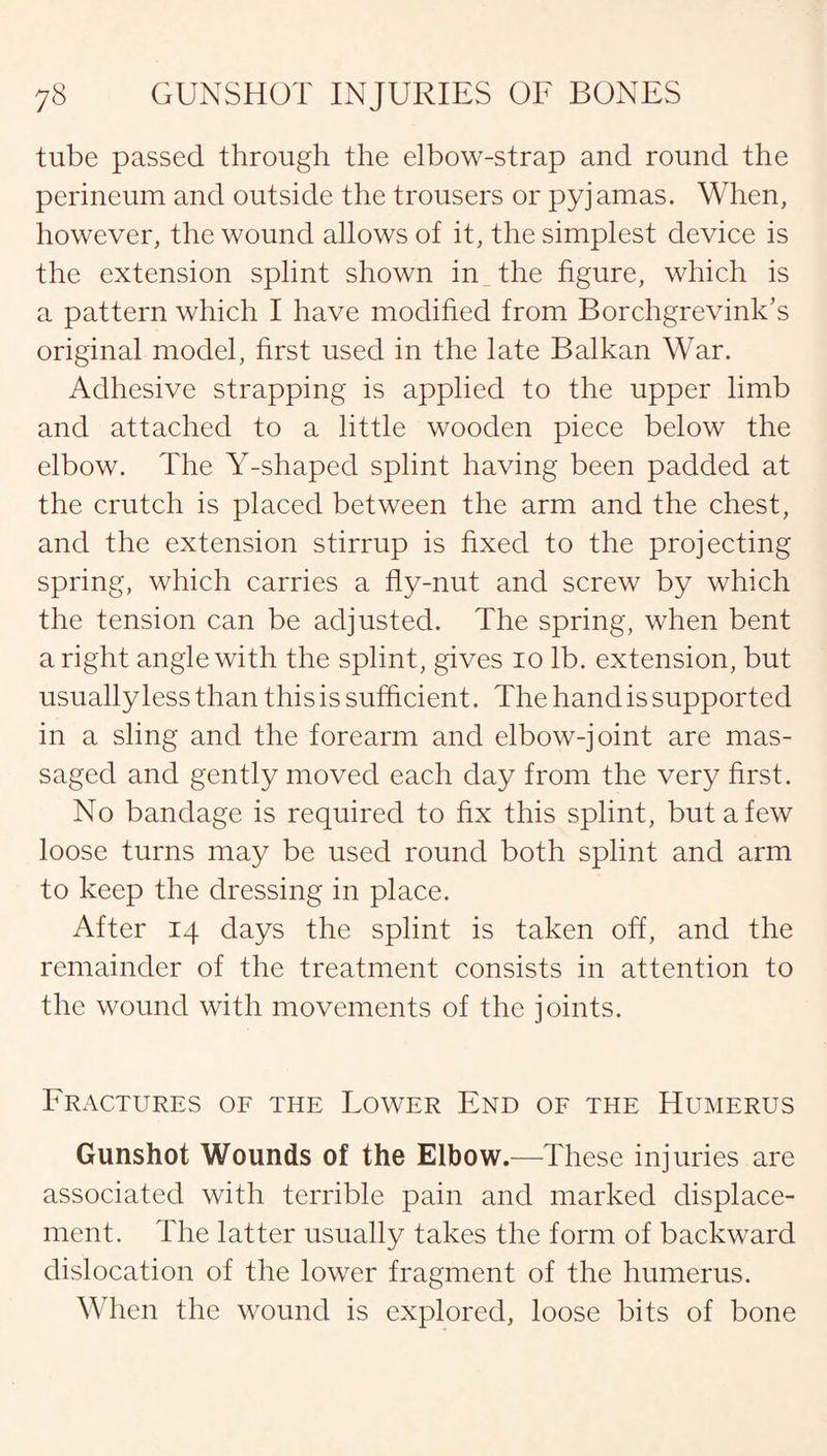 tube passed through the elbow-strap and round the perineum and outside the trousers or pyjamas. When, however, the wound allows of it, the simplest device is the extension splint shown in the figure, which is a pattern which I have modified from Borchgrevink’s original model, first used in the late Balkan War. Adhesive strapping is applied to the upper limb and attached to a little wooden piece below the elbow. The Y-shaped splint having been padded at the crutch is placed between the arm and the chest, and the extension stirrup is fixed to the projecting spring, which carries a fly-nut and screw by which the tension can be adjusted. The spring, when bent a right angle with the splint, gives io lb. extension, but usually less than this is sufficient. The hand is supported in a sling and the forearm and elbow-joint are mas¬ saged and gently moved each day from the very first. No bandage is required to fix this splint, but a few loose turns may be used round both splint and arm to keep the dressing in place. After 14 days the splint is taken off, and the remainder of the treatment consists in attention to the wound with movements of the joints. Fractures of the Lower End of the Humerus Gunshot Wounds of the Elbow.—These injuries are associated with terrible pain and marked displace¬ ment. The latter usually takes the form of backward dislocation of the lower fragment of the humerus. When the wound is explored, loose bits of bone