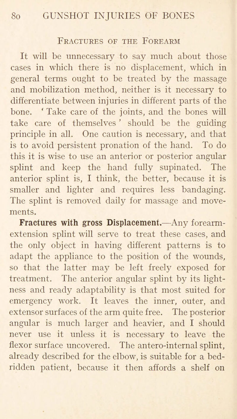 Fractures of the Forearm It will be unnecessary to say much about those cases in which there is no displacement, which in general terms ought to be treated by the massage and mobilization method, neither is it necessary to differentiate between injuries in different parts of the bone. ‘ Take care of the joints, and the bones will take care of themselves * should be the guiding principle in all. One caution is necessary, and that is to avoid persistent pronation of the hand. To do this it is wise to use an anterior or posterior angular splint and keep the hand fully supinated. The anterior splint is, I think, the better, because it is smaller and lighter and requires less bandaging. The splint is removed daily for massage and move¬ ments. Fractures with gross Displacement.—Any forearm- extension splint will serve to treat these cases, and the only object in having different patterns is to adapt the appliance to the position of the wounds, so that the latter may be left freely exposed for treatment. The anterior angular splint by its light¬ ness and ready adaptability is that most suited for emergency work. It leaves the inner, outer, and extensor surfaces of the arm quite free. The posterior angular is much larger and heavier, and I should never use it unless it is necessary to leave the flexor surface uncovered. The antero-internal splint, already described for the elbow, is suitable for a bed¬ ridden patient, because it then affords a shelf on