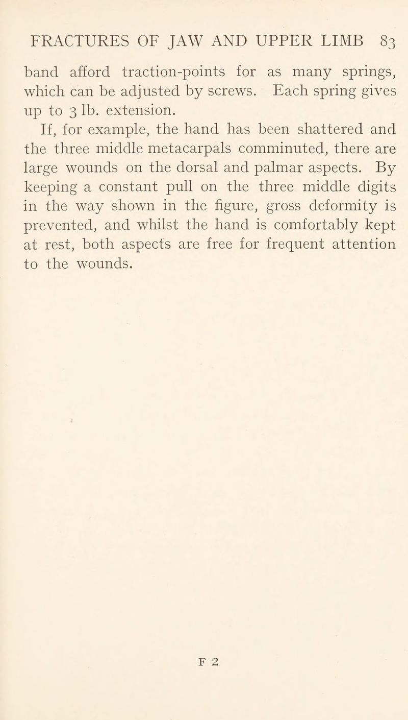 band afford traction-points for as many springs, which can be adjusted by screws. Each spring gives up to 3 lb. extension. If, for example, the hand has been shattered and the three middle metacarpals comminuted, there are large wounds on the dorsal and palmar aspects. By keeping a constant pull on the three middle digits in the way shown in the figure, gross deformity is prevented, and whilst the hand is comfortably kept at rest, both aspects are free for frequent attention to the wounds.