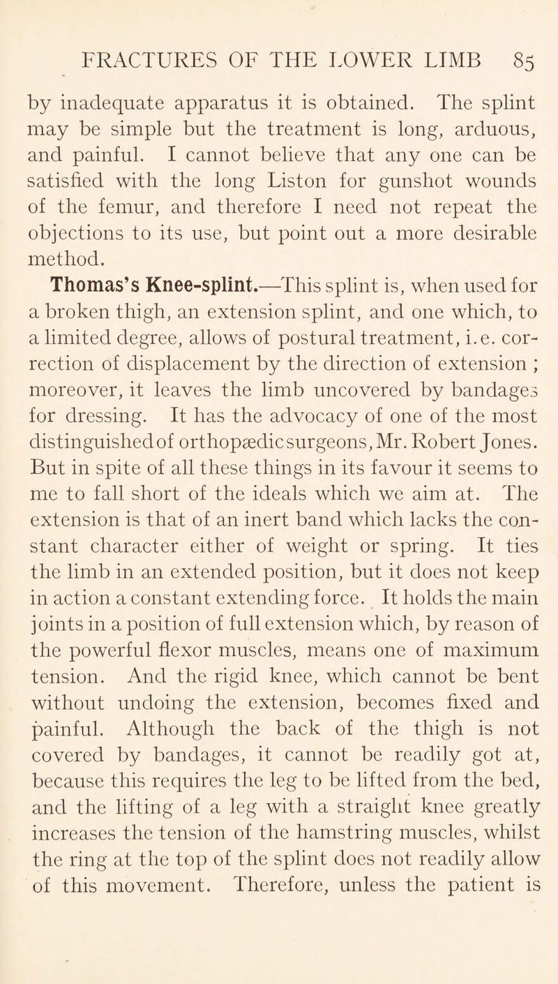 by inadequate apparatus it is obtained. The splint may be simple but the treatment is long, arduous, and painful. I cannot believe that any one can be satisfied with the long Liston for gunshot wounds of the femur, and therefore I need not repeat the objections to its use, but point out a more desirable method. Thomas’s Knee-splint.—This splint is, when used for a broken thigh, an extension splint, and one which, to a limited degree, allows of postural treatment, i.e. cor¬ rection of displacement by the direction of extension ; moreover, it leaves the limb uncovered by bandages for dressing. It has the advocacy of one of the most distinguished of orthopaedic surgeons, Mr. Robert Jones. But in spite of all these things in its favour it seems to me to fall short of the ideals which we aim at. The extension is that of an inert band which lacks the con¬ stant character either of weight or spring. It ties the limb in an extended position, but it does not keep in action a constant extending force. It holds the main joints in a position of full extension which, by reason of the powerful flexor muscles, means one of maximum tension. And the rigid knee, which cannot be bent without undoing the extension, becomes fixed and painful. Although the back of the thigh is not covered by bandages, it cannot be readily got at, because this requires the leg to be lifted from the bed, and the lifting of a leg with a straight knee greatly increases the tension of the hamstring muscles, whilst the ring at the top of the splint does not readily allow of this movement. Therefore, unless the patient is
