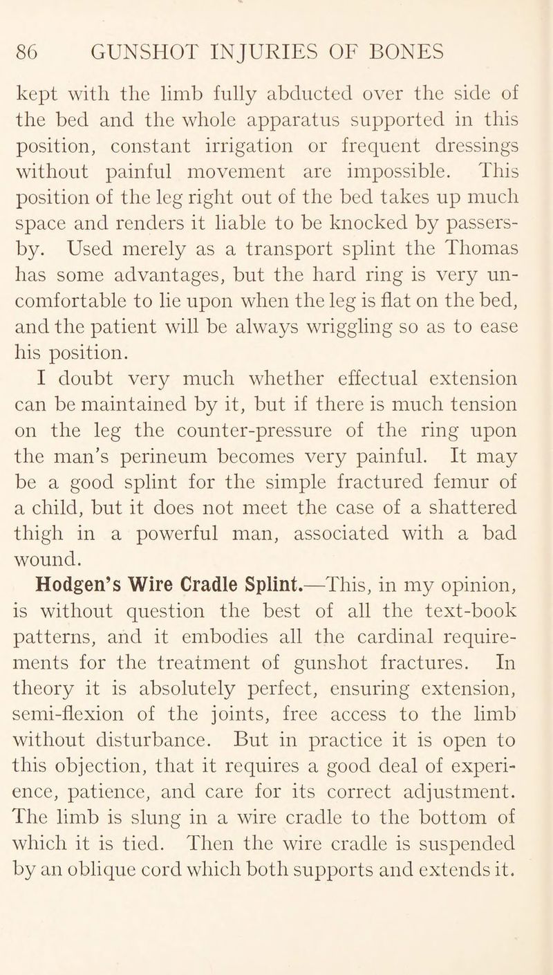 kept with the limb fully abducted over the side of the bed and the whole apparatus supported in this position, constant irrigation or frequent dressings without painful movement are impossible. This position of the leg right out of the bed takes up much space and renders it liable to be knocked by passers- by. Used merely as a transport splint the Thomas has some advantages, but the hard ring is very un¬ comfortable to lie upon when the leg is flat on the bed, and the patient will be always wriggling so as to ease his position. I doubt very much whether effectual extension can be maintained by it, but if there is much tension on the leg the counter-pressure of the ring upon the man’s perineum becomes very painful. It may be a good splint for the simple fractured femur of a child, but it does not meet the case of a shattered thigh in a powerful man, associated with a bad wound. Hodgen’s Wire Cradle Splint.—This, in my opinion, is without question the best of all the text-book patterns, and it embodies all the cardinal require¬ ments for the treatment of gunshot fractures. In theory it is absolutely perfect, ensuring extension, semi-flexion of the joints, free access to the limb without disturbance. But in practice it is open to this objection, that it requires a good deal of experi¬ ence, patience, and care for its correct adjustment. The limb is slung in a wire cradle to the bottom of which it is tied. Then the wire cradle is suspended by an oblique cord which both supports and extends it.