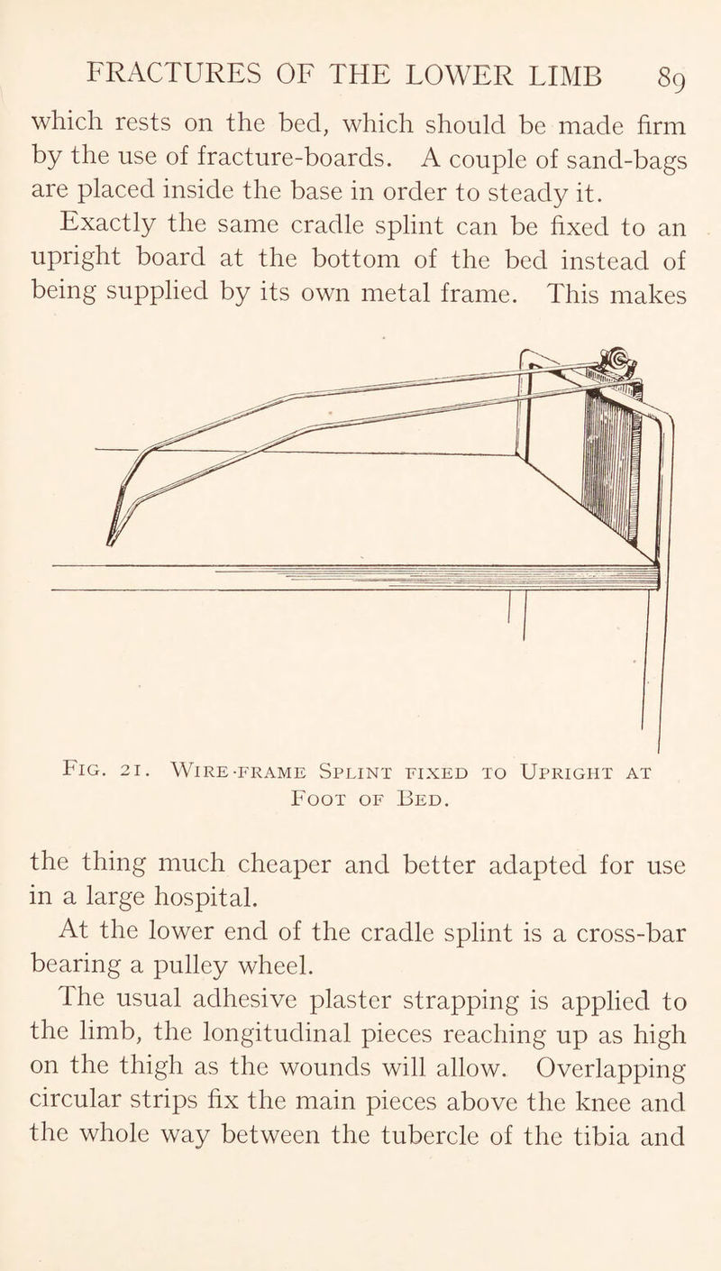 which rests on the bed, which should be made firm by the use of fracture-boards. A couple of sand-bags are placed inside the base in order to steady it. Exactly the same cradle splint can be fixed to an upright board at the bottom of the bed instead of being supplied by its own metal frame. This makes the thing much cheaper and better adapted for use in a large hospital. At the lower end of the cradle splint is a cross-bar bearing a pulley wheel. The usual adhesive plaster strapping is applied to the limb, the longitudinal pieces reaching up as high on the thigh as the wounds will allow. Overlapping circular strips fix the main pieces above the knee and the whole way between the tubercle of the tibia and