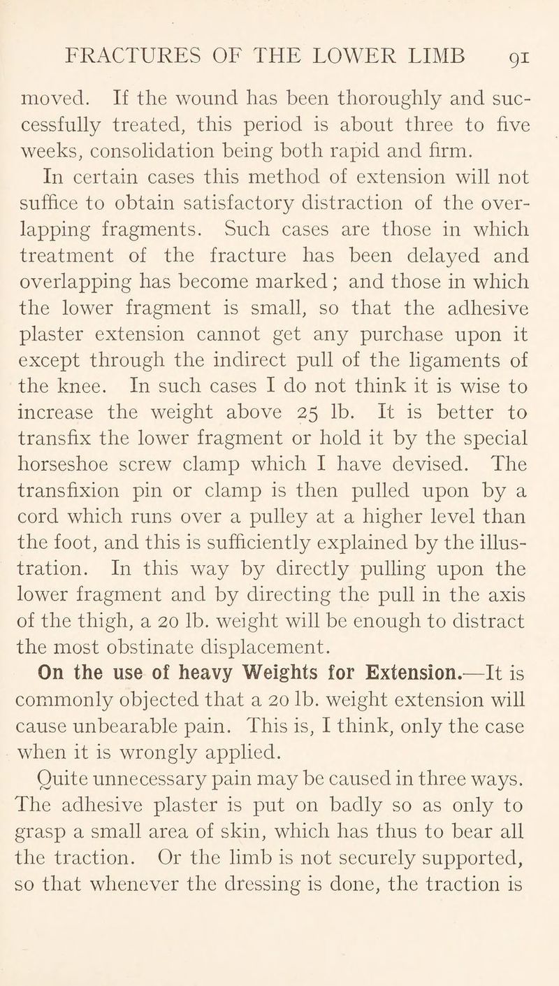 moved. If the wound has been thoroughly and suc¬ cessfully treated, this period is about three to five weeks, consolidation being both rapid and firm. In certain cases this method of extension will not suffice to obtain satisfactory distraction of the over¬ lapping fragments. Such cases are those in which treatment of the fracture has been delayed and overlapping has become marked; and those in which the lower fragment is small, so that the adhesive plaster extension cannot get any purchase upon it except through the indirect pull of the ligaments of the knee. In such cases I do not think it is wise to increase the weight above 25 lb. It is better to transfix the lower fragment or hold it by the special horseshoe screw clamp which I have devised. The transfixion pin or clamp is then pulled upon by a cord which runs over a pulley at a higher level than the foot, and this is sufficiently explained by the illus¬ tration. In this way by directly pulling upon the lower fragment and by directing the pull in the axis of the thigh, a 20 lb. weight will be enough to distract the most obstinate displacement. On the use of heavy Weights for Extension.—It is commonly objected that a 20 lb. weight extension will cause unbearable pain. This is, I think, only the case when it is wrongly applied. Quite unnecessary pain may be caused in three ways. The adhesive plaster is put on badly so as only to grasp a small area of skin, which has thus to bear all the traction. Or the limb is not securely supported, so that whenever the dressing is done, the traction is