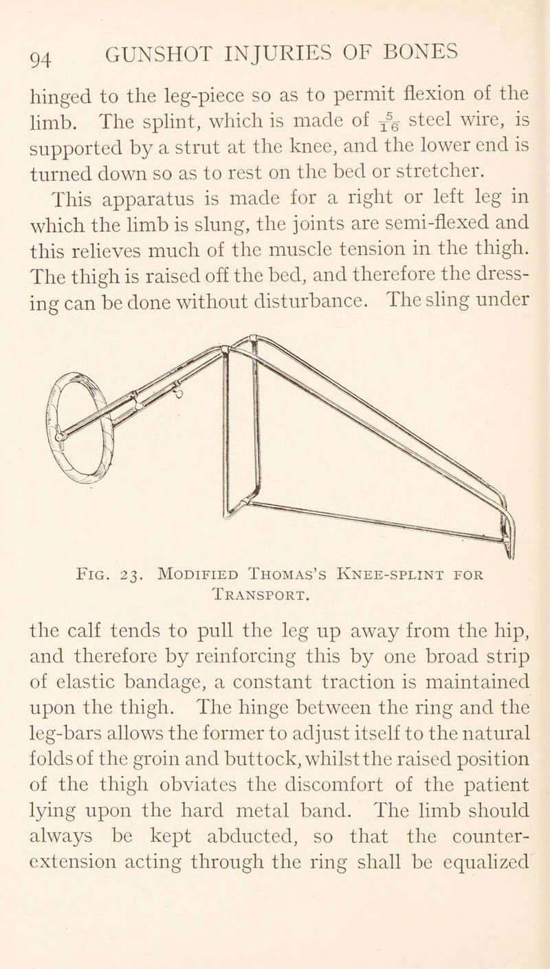 hinged to the leg-piece so as to permit flexion of the limb. The splint, which is made of steel wire, is supported by a strut at the knee, and the lower end is turned down so as to rest on the bed or stretcher. This apparatus is made for a right or left leg in which the limb is slung, the joints are semi-flexed and this relieves much of the muscle tension in the thigh. The thigh is raised off the bed, and therefore the dress¬ ing can be done without disturbance. The sling under Fig. 23. Modified Thomas’s Knee-splint for Transport. the calf tends to pull the leg up away from the hip, and therefore by reinforcing this by one broad strip of elastic bandage, a constant traction is maintained upon the thigh. The hinge between the ring and the leg-bars allows the former to adjust itself to the natural folds of the groin and buttock, whilst the raised position of the thigh obviates the discomfort of the patient lying upon the hard metal band. The limb should always be kept abducted, so that the counter- extension acting through the ring shall be equalized