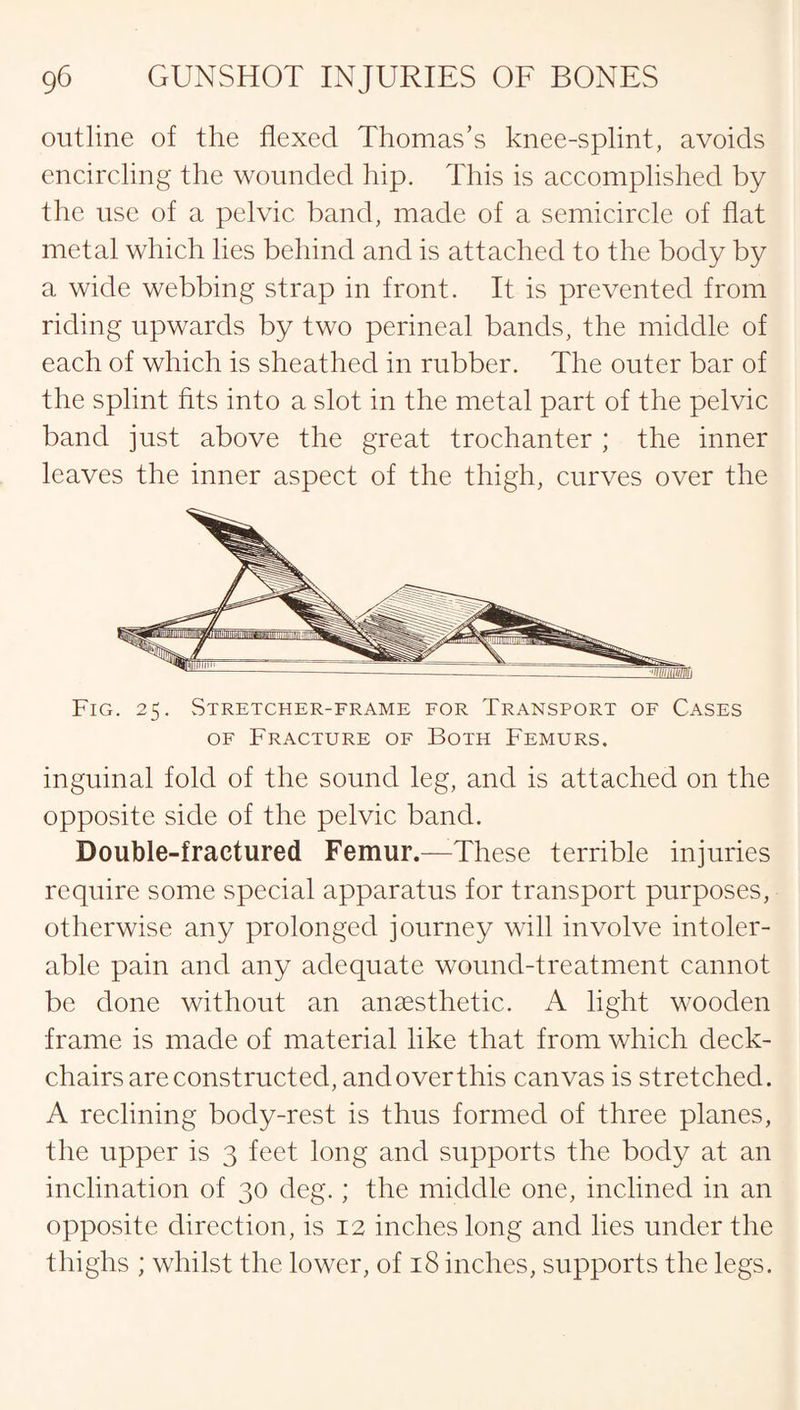 outline of the flexed Thomas’s knee-splint, avoids encircling the wounded hip. This is accomplished by the use of a pelvic band, made of a semicircle of flat metal which lies behind and is attached to the body by a wide webbing strap in front. It is prevented from riding upwards by two perineal bands, the middle of each of which is sheathed in rubber. The outer bar of the splint fits into a slot in the metal part of the pelvic band just above the great trochanter ; the inner leaves the inner aspect of the thigh, curves over the Fig. 25. Stretcher-frame for Transport of Cases of Fracture of Both Femurs. inguinal fold of the sound leg, and is attached on the opposite side of the pelvic band. Double-fractured Femur.—These terrible injuries require some special apparatus for transport purposes, otherwise any prolonged journey will involve intoler¬ able pain and any adequate wound-treatment cannot be done without an anaesthetic. A light wooden frame is made of material like that from which deck¬ chairs are constructed, and over this canvas is stretched. A reclining body-rest is thus formed of three planes, the upper is 3 feet long and supports the body at an inclination of 30 deg.; the middle one, inclined in an opposite direction, is 12 inches long and lies under the thighs ; whilst the lower, of 18 inches, supports the legs.