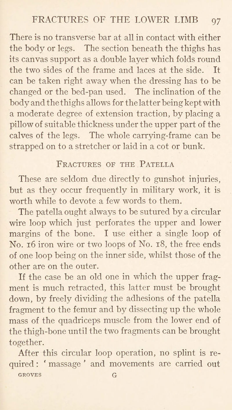 There is no transverse bar at all in contact with either the body or legs. The section beneath the thighs has its canvas support as a double layer which folds round the two sides of the frame and laces at the side. It can be taken right away when the dressing has to be changed or the bed-pan used. The inclination of the body and the thighs allows for the latter being kept with a moderate degree of extension traction, by placing a pillow of suitable thickness under the upper part of the calves of the legs. The whole carrying-frame can be strapped on to a stretcher or laid in a cot or bunk. Fractures of the Patella These are seldom due directly to gunshot injuries, but as they occur frequently in military work, it is worth while to devote a few words to them. The patella ought always to be sutured by a circular wire loop which just perforates the upper and lower margins of the bone. I use either a single loop of No. 16 iron wire or two loops of No. 18, the free ends of one loop being on the inner side, whilst those of the other are on the outer. If the case be an old one in which the upper frag¬ ment is much retracted, this latter must be brought down, by freely dividing the adhesions of the patella fragment to the femur and by dissecting up the whole mass of the quadriceps muscle from the lower end of the thigh-bone until the two fragments can be brought together. After this circular loop operation, no splint is re¬ quired : * massage ’ and movements are carried out G GROVES