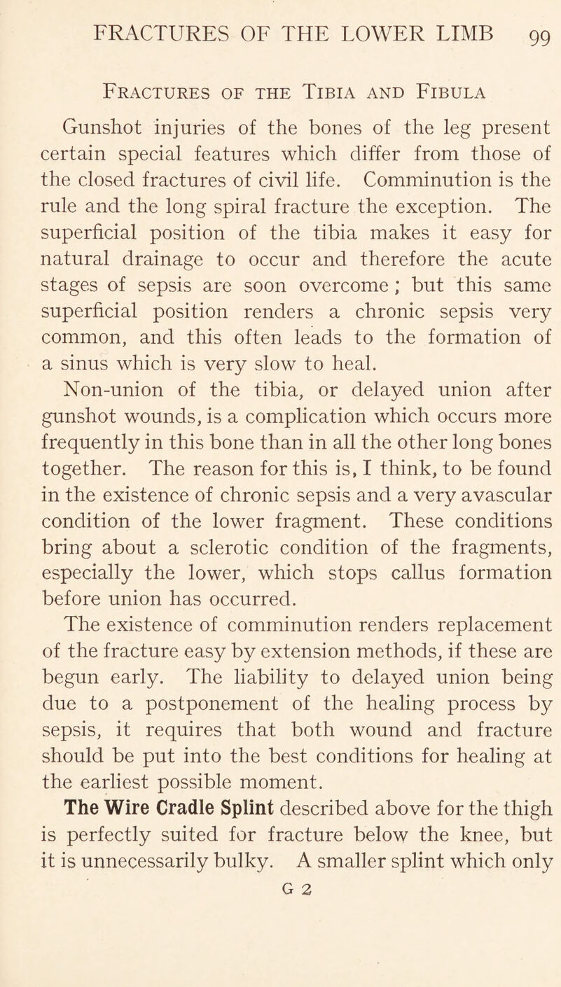Lractures of the Tibia and Fibula Gunshot injuries of the bones of the leg present certain special features which differ from those of the closed fractures of civil life. Comminution is the rule and the long spiral fracture the exception. The superficial position of the tibia makes it easy for natural drainage to occur and therefore the acute stages of sepsis are soon overcome ; but this same superficial position renders a chronic sepsis very common, and this often leads to the formation of a sinus which is very slow to heal. Non-union of the tibia, or delayed union after gunshot wounds, is a complication which occurs more frequently in this bone than in all the other long bones together. The reason for this is, I think, to be found in the existence of chronic sepsis and a very avascular condition of the lower fragment. These conditions bring about a sclerotic condition of the fragments, especially the lower, which stops callus formation before union has occurred. The existence of comminution renders replacement of the fracture easy by extension methods, if these are begun early. The liability to delayed union being due to a postponement of the healing process by sepsis, it requires that both wound and fracture should be put into the best conditions for healing at the earliest possible moment. The Wire Cradle Splint described above for the thigh is perfectly suited for fracture below the knee, but it is unnecessarily bulky. A smaller splint which only