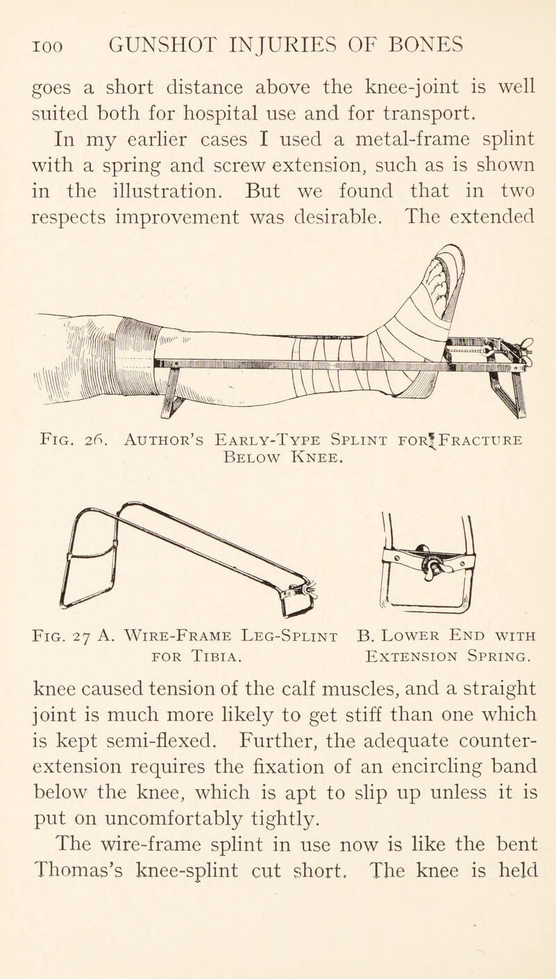 goes a short distance above the knee-joint is well suited both for hospital use and for transport. In my earlier cases I used a metal-frame splint with a spring and screw extension, such as is shown in the illustration. But we found that in two respects improvement was desirable. The extended Fig. 26. Author’s Early-Type Splint forJFracture Below Knee. Fig. 27 A. Wire-Frame Feg-Splint B. Fower End with for Tibia. Extension Spring. knee caused tension of the calf muscles, and a straight joint is much more likely to get stiff than one which is kept semi-flexed. Further, the adequate counter¬ extension requires the fixation of an encircling band below the knee, which is apt to slip up unless it is put on uncomfortably tightly. The wire-frame splint in use now is like the bent Thomas’s knee-splint cut short. The knee is held