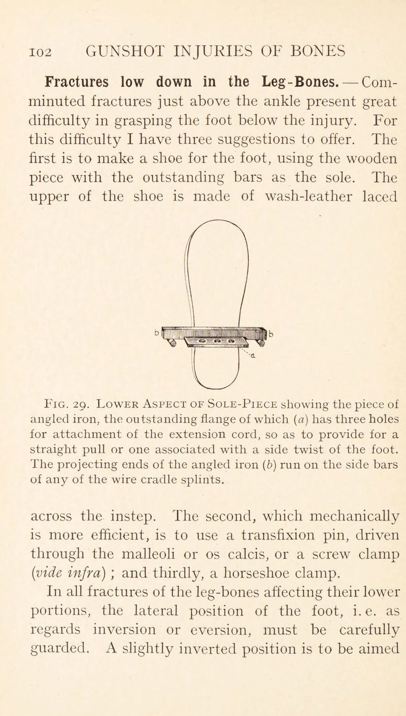 Fractures low down in the Leg-Bones. — Com¬ minuted fractures just above the ankle present great difficulty in grasping the foot below the injury. For this difficulty I have three suggestions to offer. The first is to make a shoe for the foot, using the wooden piece with the outstanding bars as the sole. The upper of the shoe is made of wash-leather laced Fig. 29. Lower Aspect of Sole-Piece showing the piece of angled iron, the outstanding flange of which (a) has three holes for attachment of the extension cord, so as to provide for a straight pull or one associated with a side twist of the foot. The projecting ends of the angled iron (b) run on the side bars of any of the wire cradle splints. across the instep. The second, which mechanically is more efficient, is to use a transfixion pin, driven through the malleoli or os calc.is, or a screw clamp (vide infra) ; and thirdly, a horseshoe clamp. In all fractures of the leg-bones affecting their lower portions, the lateral position of the foot, i.e. as regards inversion or eversion, must be carefully guarded. A slightly inverted position is to be aimed