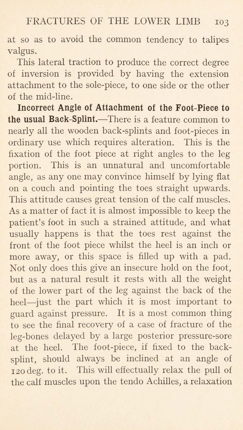 at so as to avoid the common tendency to talipes valgus. This lateral traction to produce the correct degree of inversion is provided by having the extension attachment to the sole-piece, to one side or the other of the mid-line. Incorrect Angle of Attachment of the Foot-Piece to the usual Back-Splint.—There is a feature common to nearly all the wooden back-splints and foot-pieces in ordinary use which requires alteration. This is the fixation of the foot piece at right angles to the leg portion. This is an unnatural and uncomfortable angle, as any one may convince himself by lying flat on a couch and pointing the toes straight upwards. This attitude causes great tension of the calf muscles. As a matter of fact it is almost impossible to keep the patient’s foot in such a strained attitude, and what usually happens is that the toes rest against the front of the foot piece whilst the heel is an inch or more away, or this space is filled up with a pad. Not only does this give an insecure hold on the foot, but as a natural result it rests with all the weight of the lower part of the leg against the back of the heel—just the part which it is most important to guard against pressure. It is a most common thing to see the final recovery of a case of fracture of the leg-bones delayed by a large posterior pressure-sore at the heel. The foot-piece, if fixed to the back- splint, should always be inclined at an angle of 120 deg. to it. This will effectually relax the pull of the calf muscles upon the tendo Achilles, a relaxation