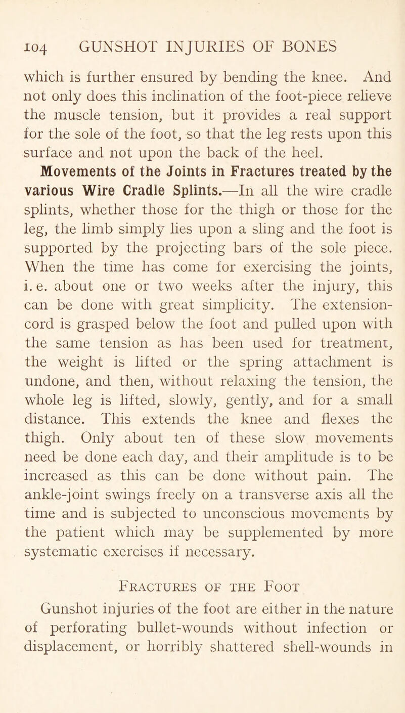 which is further ensured by bending the knee. And not only does this inclination of the foot-piece relieve the muscle tension, but it provides a real support for the sole of the foot, so that the leg rests upon this surface and not upon the back of the heel. Movements of the Joints in Fractures treated by the various Wire Cradle Splints.—In all the wire cradle splints, whether those for the thigh or those for the leg, the limb simply lies upon a sling and the foot is supported by the projecting bars of the sole piece. When the time has come for exercising the joints, i. e. about one or two weeks after the injury, this can be done with great simplicity. The extension- cord is grasped below the foot and pulled upon with the same tension as has been used for treatment, the weight is lifted or the spring attachment is undone, and then, without relaxing the tension, the whole leg is lifted, slowly, gently, and for a small distance. This extends the knee and flexes the thigh. Only about ten of these slow movements need be done each day, and their amplitude is to be increased as this can be done without pain. The ankle-joint swings freely on a transverse axis all the time and is subjected to unconscious movements by the patient which may be supplemented by more systematic exercises if necessary. Fractures of the Foot Gunshot injuries of the foot are either in the nature of perforating bullet-wounds without infection or displacement, or horribly shattered shell-wounds in