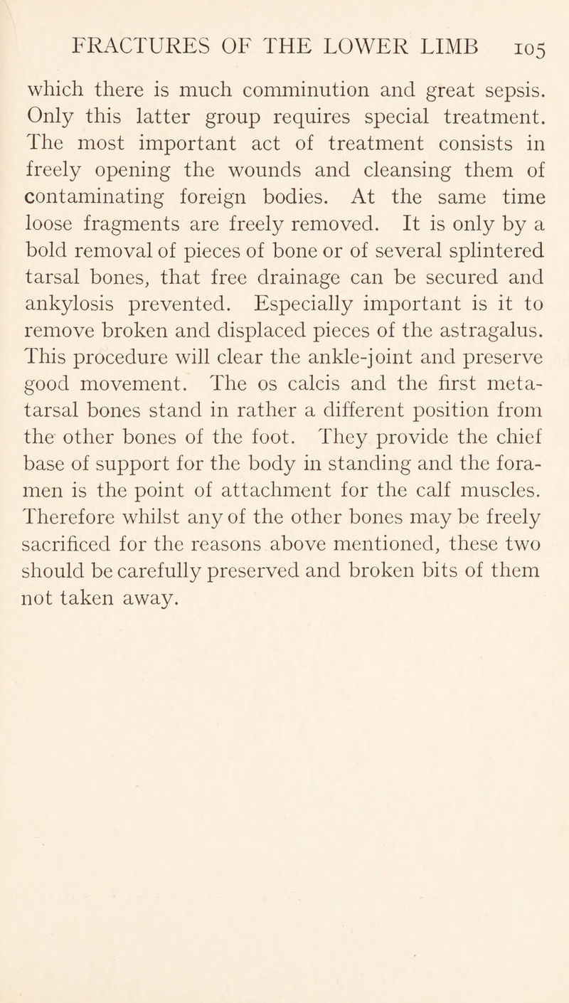 which there is much comminution and great sepsis. Only this latter group requires special treatment. The most important act of treatment consists in freely opening the wounds and cleansing them of contaminating foreign bodies. At the same time loose fragments are freely removed. It is only by a bold removal of pieces of bone or of several splintered tarsal bones, that free drainage can be secured and ankylosis prevented. Especially important is it to remove broken and displaced pieces of the astragalus. This procedure will clear the ankle-joint and preserve good movement. The os calcis and the first meta¬ tarsal bones stand in rather a different position from the other bones of the foot. They provide the chief base of support for the body in standing and the fora¬ men is the point of attachment for the calf muscles. Therefore whilst any of the other bones may be freely sacrificed for the reasons above mentioned, these two should be carefully preserved and broken bits of them not taken away.