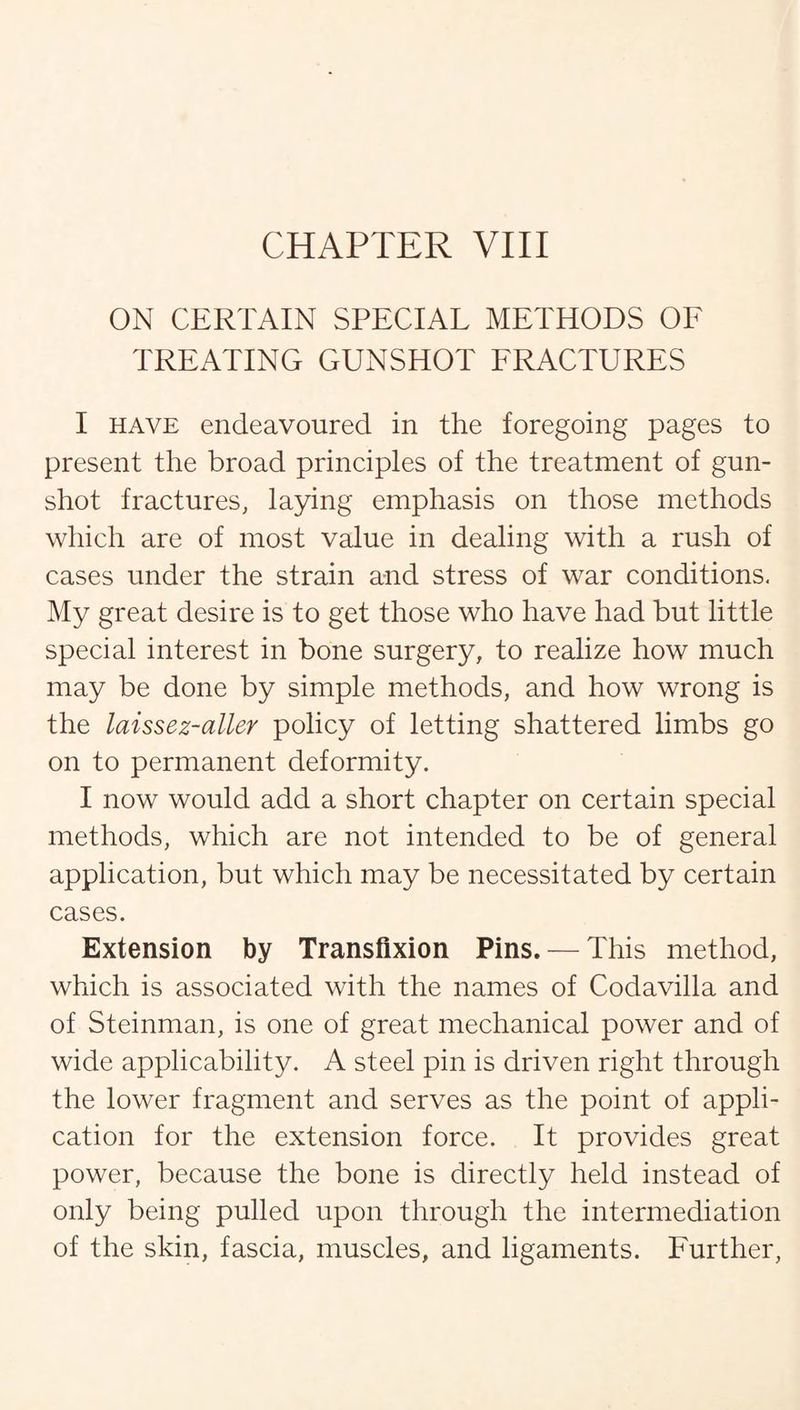 CHAPTER VIII ON CERTAIN SPECIAL METHODS OF TREATING GUNSHOT FRACTURES I have endeavoured in the foregoing pages to present the broad principles of the treatment of gun¬ shot fractures, laying emphasis on those methods which are of most value in dealing with a rush of cases under the strain and stress of war conditions. My great desire is to get those who have had but little special interest in bone surgery, to realize how much may be done by simple methods, and how wrong is the laissez-aller policy of letting shattered limbs go on to permanent deformity. I now would add a short chapter on certain special methods, which are not intended to be of general application, but which may be necessitated by certain cases. Extension by Transfixion Pins. — This method, which is associated with the names of Codavilla and of Steinman, is one of great mechanical power and of wide applicability. A steel pin is driven right through the lower fragment and serves as the point of appli¬ cation for the extension force. It provides great power, because the bone is directly held instead of only being pulled upon through the intermediation of the skin, fascia, muscles, and ligaments. Further,