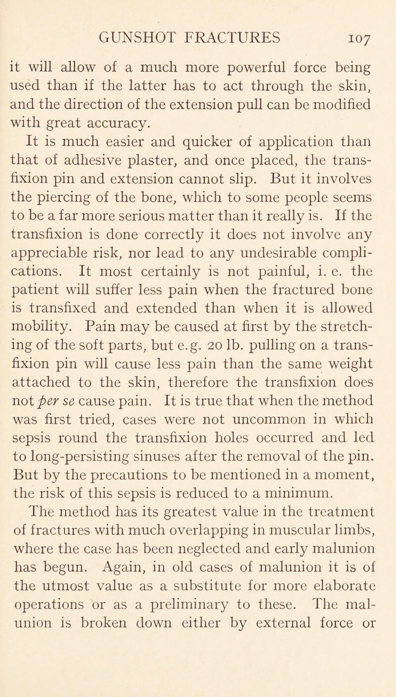 it will allow of a much more powerful force being used than if the latter has to act through the skin, and the direction of the extension pull can be modified with great accuracy. It is much easier and quicker of application than that of adhesive plaster, and once placed, the trans¬ fixion pin and extension cannot slip. But it involves the piercing of the bone, which to some people seems to be a far more serious matter than it really is. If the transfixion is done correctly it does not involve any appreciable risk, nor lead to any undesirable compli¬ cations. It most certainly is not painful, i. e. the patient will suffer less pain when the fractured bone is transfixed and extended than when it is allowed mobility. Pain may be caused at first by the stretch¬ ing of the soft parts, but e.g. 20 lb. pulling on a trans¬ fixion pin will cause less pain than the same weight attached to the skin, therefore the transfixion does not per se cause pain. It is true that when the method was first tried, cases were not uncommon in which sepsis round the transfixion holes occurred and led to long-persisting sinuses after the removal of the pin. But by the precautions to be mentioned in a moment, the risk of this sepsis is reduced to a minimum. The method has its greatest value in the treatment of fractures with much overlapping in muscular limbs, where the case has been neglected and early malunion has begun. Again, in old cases of malunion it is of the utmost value as a substitute for more elaborate operations or as a preliminary to these. The mal¬ union is broken down either by external force or