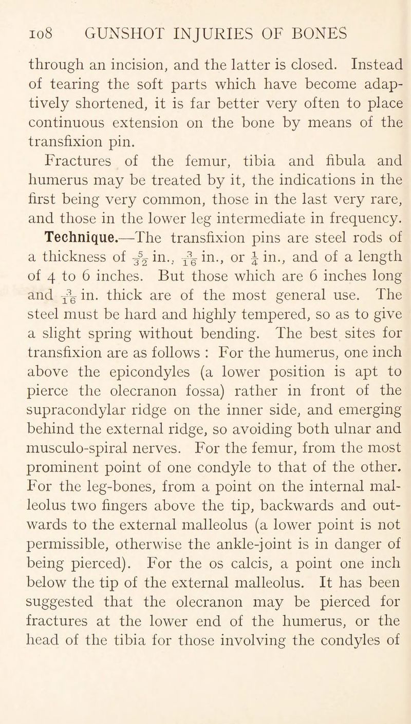 through an incision, and the latter is closed. Instead of tearing the soft parts which have become adap¬ tively shortened, it is far better very often to place continuous extension on the bone by means of the transfixion pin. Fractures of the femur, tibia and fibula and humerus may be treated by it, the indications in the first being very common, those in the last very rare, and those in the lower leg intermediate in frequency. Technique.—The transfixion pins are steel rods of a thickness of in., in., or -J in., and of a length of 4 to 6 inches. But those which are 6 inches long and yq in. thick are of the most general use. The steel must be hard and highly tempered, so as to give a slight spring without bending. The best sites for transfixion are as follows : For the humerus, one inch above the epicondyles (a lower position is apt to pierce the olecranon fossa) rather in front of the supracondylar ridge on the inner side, and emerging behind the external ridge, so avoiding both ulnar and musculo-spiral nerves. For the femur, from the most prominent point of one condyle to that of the other. For the leg-bones, from a point on the internal mal¬ leolus two fingers above the tip, backwards and out¬ wards to the external malleolus (a lower point is not permissible, otherwise the ankle-joint is in danger of being pierced). For the os calcis, a point one inch below the tip of the external malleolus. It has been suggested that the olecranon may be pierced for fractures at the lower end of the humerus, or the head of the tibia for those involving the condyles of