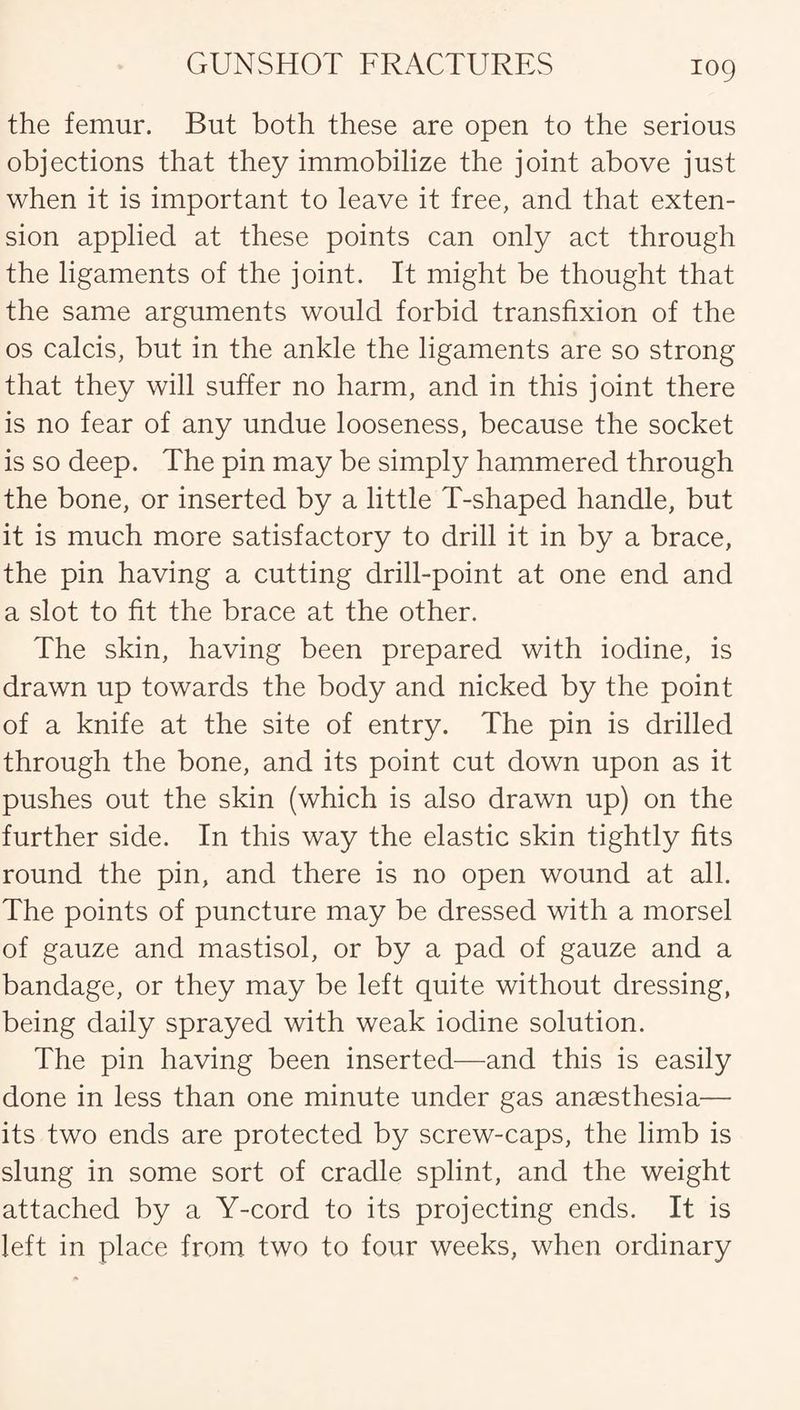 the femur. But both these are open to the serious objections that they immobilize the joint above just when it is important to leave it free, and that exten¬ sion applied at these points can only act through the ligaments of the joint. It might be thought that the same arguments would forbid transfixion of the os calcis, but in the ankle the ligaments are so strong that they will suffer no harm, and in this joint there is no fear of any undue looseness, because the socket is so deep. The pin may be simply hammered through the bone, or inserted by a little T-shaped handle, but it is much more satisfactory to drill it in by a brace, the pin having a cutting drill-point at one end and a slot to fit the brace at the other. The skin, having been prepared with iodine, is drawn up towards the body and nicked by the point of a knife at the site of entry. The pin is drilled through the bone, and its point cut down upon as it pushes out the skin (which is also drawn up) on the further side. In this way the elastic skin tightly fits round the pin, and there is no open wound at all. The points of puncture may be dressed with a morsel of gauze and mastisol, or by a pad of gauze and a bandage, or they may be left quite without dressing, being daily sprayed with weak iodine solution. The pin having been inserted—and this is easily done in less than one minute under gas anaesthesia— its two ends are protected by screw-caps, the limb is slung in some sort of cradle splint, and the weight attached by a Y-cord to its projecting ends. It is left in place from two to four weeks, when ordinary