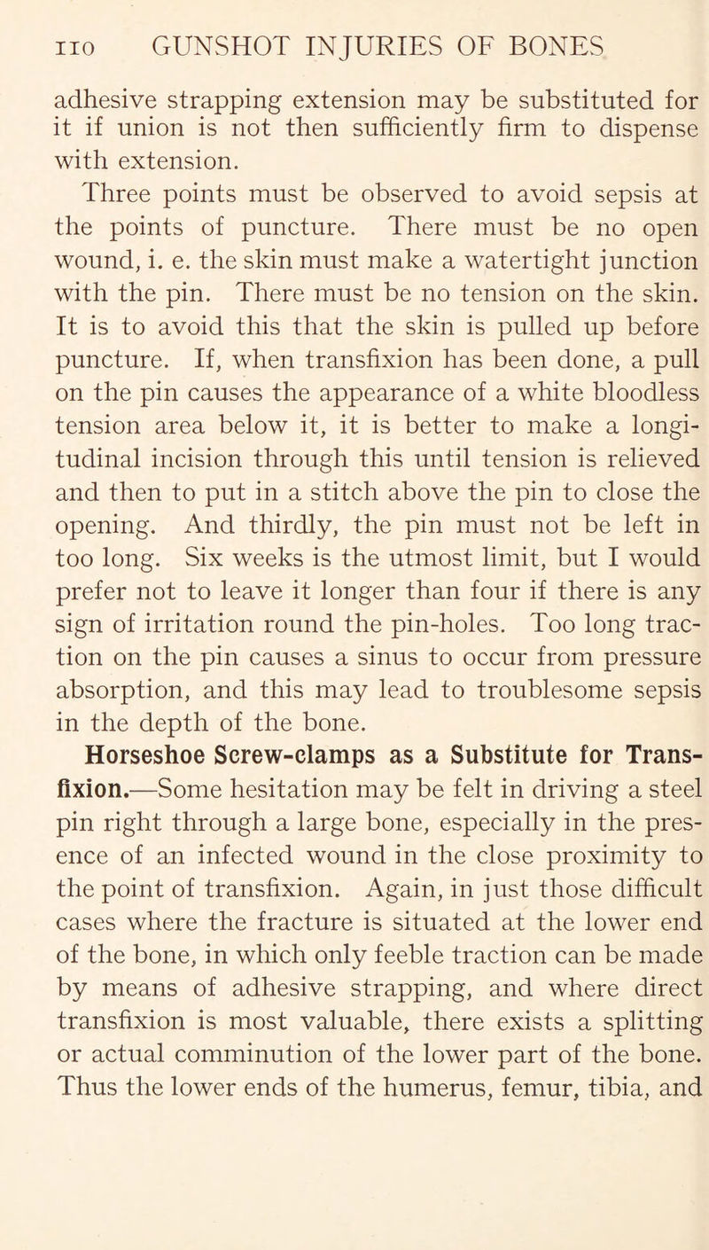 adhesive strapping extension may be substituted for it if union is not then sufficiently firm to dispense with extension. Three points must be observed to avoid sepsis at the points of puncture. There must be no open wound, i. e. the skin must make a watertight junction with the pin. There must be no tension on the skin. It is to avoid this that the skin is pulled up before puncture. If, when transfixion has been done, a pull on the pin causes the appearance of a white bloodless tension area below it, it is better to make a longi¬ tudinal incision through this until tension is relieved and then to put in a stitch above the pin to close the opening. And thirdly, the pin must not be left in too long. Six weeks is the utmost limit, but I would prefer not to leave it longer than four if there is any sign of irritation round the pin-holes. Too long trac¬ tion on the pin causes a sinus to occur from pressure absorption, and this may lead to troublesome sepsis in the depth of the bone. Horseshoe Screw-clamps as a Substitute for Trans¬ fixion.—Some hesitation may be felt in driving a steel pin right through a large bone, especially in the pres¬ ence of an infected wound in the close proximity to the point of transfixion. Again, in just those difficult cases where the fracture is situated at the lower end of the bone, in which only feeble traction can be made by means of adhesive strapping, and where direct transfixion is most valuable, there exists a splitting or actual comminution of the lower part of the bone. Thus the lower ends of the humerus, femur, tibia, and