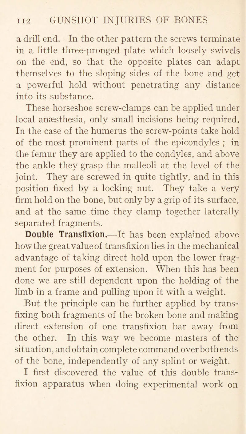 a drill end. In the other pattern the screws terminate in a little three-pronged plate which loosely swivels on the end, so that the opposite plates can adapt themselves to the sloping sides of the bone and get a powerful hold without penetrating any distance into its substance. These horseshoe screw-clamps can be applied under local anaesthesia, only small incisions being required. In the case of the humerus the screw-points take hold of the most prominent parts of the epicondyles ; in the femur they are applied to the condyles, and above the ankle they grasp the malleoli at the level of the joint. They are screwed in quite tightly, and in this position fixed by a locking nut. They take a very firm hold on the bone, but only by a grip of its surface, and at the same time they clamp together laterally separated fragments. Double Transfixion.—It has been explained above how the great value of transfixion lies in the mechanical advantage of taking direct hold upon the lower frag¬ ment for purposes of extension. When this has been done we are still dependent upon the holding of the limb in a frame and pulling upon it with a weight. But the principle can be further applied by trans¬ fixing both fragments of the broken bone and making direct extension of one transfixion bar away from the other. In this way we become masters of the situation, and obtain complete command over both ends of the bone, independently of any splint or weight. I first discovered the value of this double trans¬ fixion apparatus when doing experimental work on