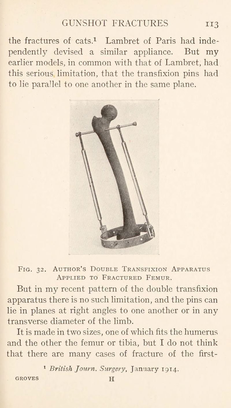 the fractures of cats.1 Lambret of Paris had inde¬ pendently devised a similar appliance. But my earlier models, in common with that of Lambret, had this serious limitation, that the transfixion pins had to lie parallel to one another in the same plane. Fig. 32. Author’s Double Transfixion Apparatus Applied to Fractured Femur. But in my recent pattern of the double transfixion apparatus there is no such limitation, and the pins can lie in planes at right angles to one another or in any transverse diameter of the limb. It is made in two sizes, one of which fits the humerus and the other the femur or tibia, but I do not think that there are many cases of fracture of the first- 1 British Journ. Surgery, January 1914. H GROVES