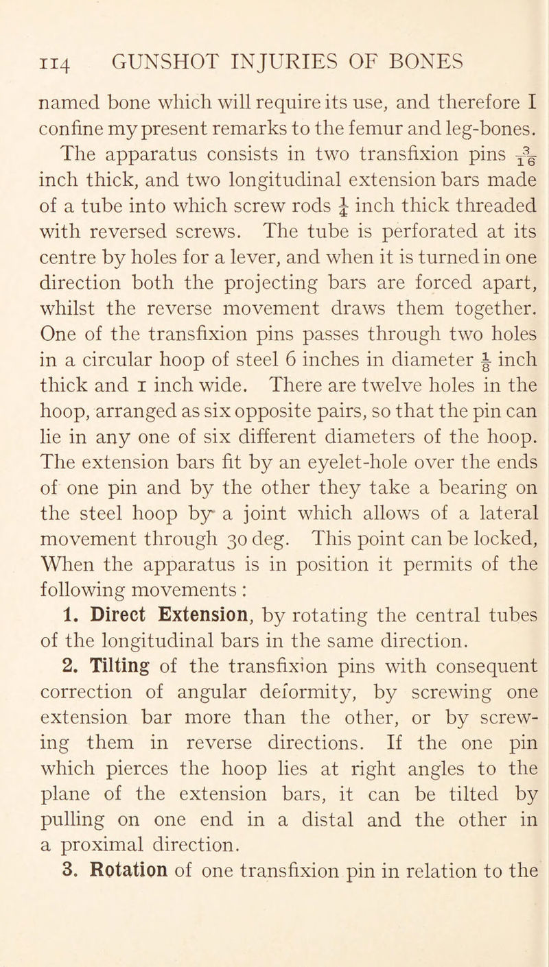named bone which will require its use, and therefore I confine my present remarks to the femur and leg-bones. The apparatus consists in two transfixion pins inch thick, and two longitudinal extension bars made of a tube into which screw rods J inch thick threaded with reversed screws. The tube is perforated at its centre by holes for a lever, and when it is turned in one direction both the projecting bars are forced apart, whilst the reverse movement draws them together. One of the transfixion pins passes through two holes in a circular hoop of steel 6 inches in diameter J- inch thick and i inch wide. There are twelve holes in the hoop, arranged as six opposite pairs, so that the pin can lie in any one of six different diameters of the hoop. The extension bars fit by an eyelet-hole over the ends of one pin and by the other they take a bearing on the steel hoop by a joint which allows of a lateral movement through 30 deg. This point can be locked, When the apparatus is in position it permits of the following movements: 1. Direct Extension, by rotating the central tubes of the longitudinal bars in the same direction. 2. Tilting of the transfixion pins with consequent correction of angular deformity, by screwing one extension bar more than the other, or by screw¬ ing them in reverse directions. If the one pin which pierces the hoop lies at right angles to the plane of the extension bars, it can be tilted by pulling on one end in a distal and the other in a proximal direction. 3. Rotation of one transfixion pin in relation to the