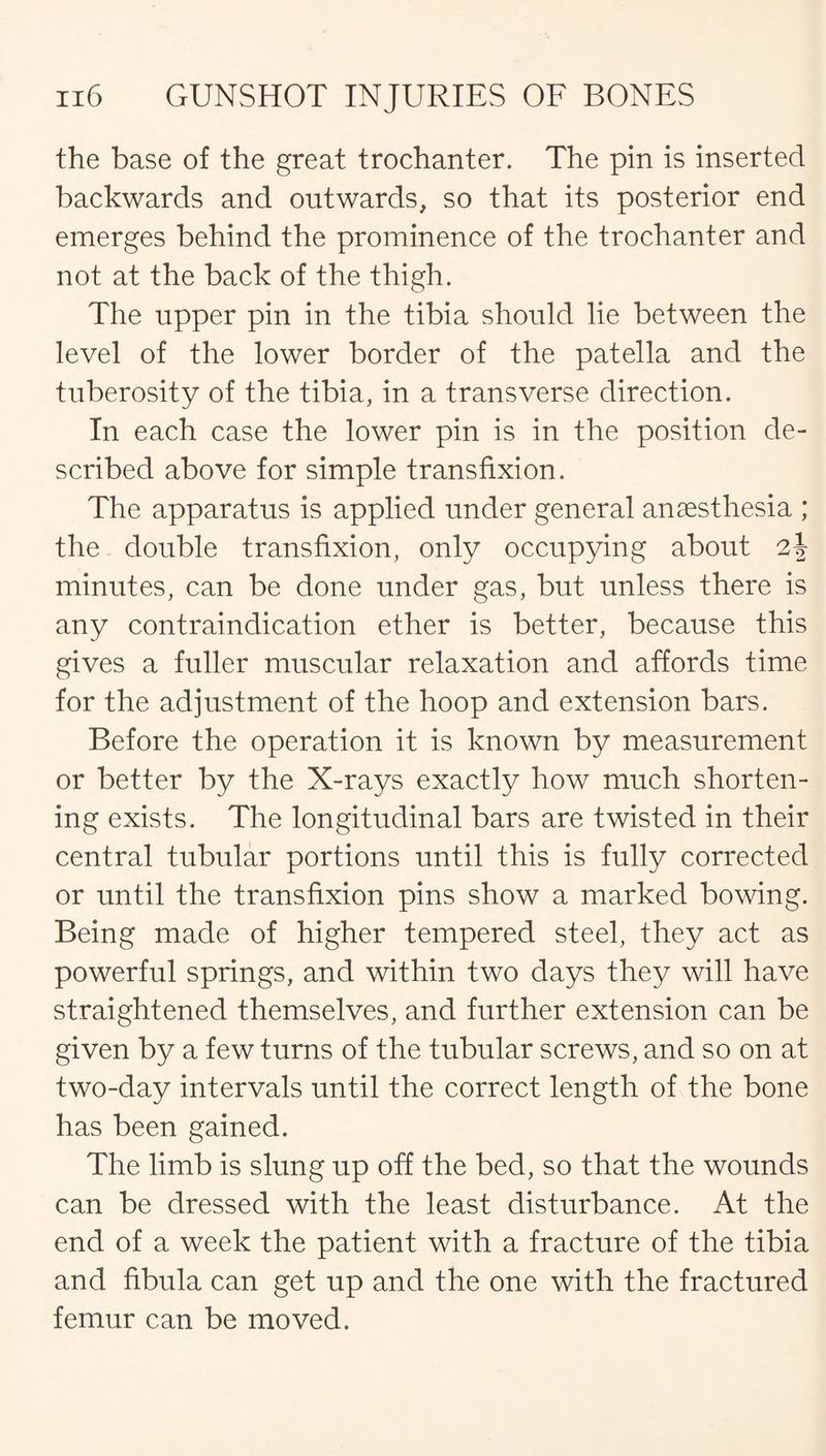 the base of the great trochanter. The pin is inserted backwards and outwards, so that its posterior end emerges behind the prominence of the trochanter and not at the back of the thigh. The upper pin in the tibia should lie between the level of the lower border of the patella and the tuberosity of the tibia, in a transverse direction. In each case the lower pin is in the position de¬ scribed above for simple transfixion. The apparatus is applied under general anaesthesia ; the double transfixion, only occupying about 2J minutes, can be done under gas, but unless there is any contraindication ether is better, because this gives a fuller muscular relaxation and affords time for the adjustment of the hoop and extension bars. Before the operation it is known by measurement or better by the X-rays exactly how much shorten¬ ing exists. The longitudinal bars are twisted in their central tubular portions until this is fully corrected or until the transfixion pins show a marked bowing. Being made of higher tempered steel, they act as powerful springs, and within two days they will have straightened themselves, and further extension can be given by a few turns of the tubular screws, and so on at two-day intervals until the correct length of the bone has been gained. The limb is slung up off the bed, so that the wounds can be dressed with the least disturbance. At the end of a week the patient with a fracture of the tibia and fibula can get up and the one with the fractured femur can be moved.
