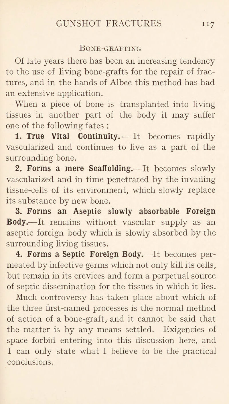 Bone-grafting Of late years there has been an increasing tendency to the use of living bone-grafts for the repair of frac¬ tures, and in the hands of Albee this method has had an extensive application. When a piece of bone is transplanted into living tissues in another part of the body it may suffer one of the following fates : 1. True Vital Continuity. — It becomes rapidly vascularized and continues to live as a part of the surrounding bone. 2. Forms a mere Scaffolding.—It becomes slowly vascularized and in time penetrated by the invading tissue-cells of its environment, which slowly replace its substance by new bone. 3. Forms an Aseptic slowly absorbable Foreign Body.—It remains without vascular supply as an aseptic foreign body which is slowly absorbed by the surrounding living tissues. 4. Forms a Septic Foreign Body.—It becomes per¬ meated by infective germs which not only kill its cells, but remain in its crevices and form a perpetual source of septic dissemination for the tissues in which it lies. Much controversy has taken place about which of the three first-named processes is the normal method of action of a bone-graft, and it cannot be said that the matter is by any means settled. Exigencies of space forbid entering into this discussion here, and I can only state what I believe to be the practical conclusions.
