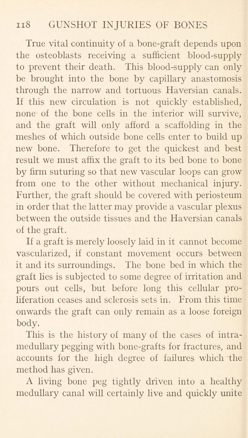 True vital continuity of a bone-graft depends upon the osteoblasts receiving a sufficient blood-supply to prevent their death. This blood-supply can only be brought into the bone by capillary anastomosis through the narrow and tortuous Haversian canals. If this new circulation is not quickly established, none of the bone cells in the interior will survive, and the graft will only afford a scaffolding in the meshes of which outside bone cells enter to build up new bone. Therefore to get the quickest and best result we must affix the graft to its bed bone to bone by firm suturing so that new vascular loops can grow from one to the other without mechanical injury. Further, the graft should be covered with periosteum in order that the latter may provide a vascular plexus between the outside tissues and the Haversian canals of the graft. If a graft is merely loosely laid in it cannot become vascularized, if constant movement occurs between it and its surroundings. The bone bed in which the graft lies is subjected to some degree of irritation and pours out cells, but before long this cellular pro¬ liferation ceases and sclerosis sets in. From this time onwards the graft can only remain as a loose foreign body. This is the history of many of the cases of intra¬ medullary pegging with bone-grafts for fractures, and accounts for the high degree of failures which the method has given. A living bone peg tightly driven into a healthy medullary canal will certainly live and quickly unite