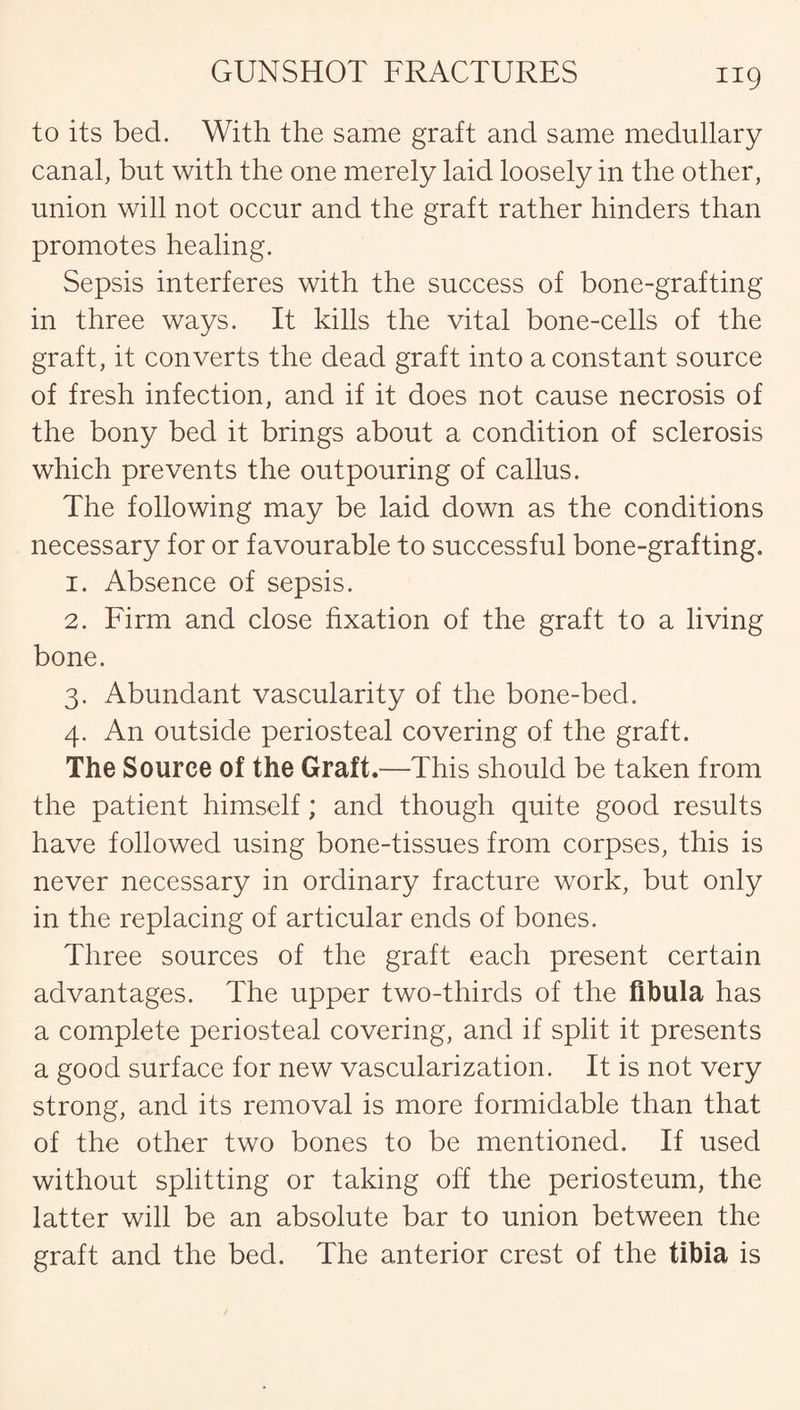 to its bed. With the same graft and same medullary canal, but with the one merely laid loosely in the other, union will not occur and the graft rather hinders than promotes healing. Sepsis interferes with the success of bone-grafting in three ways. It kills the vital bone-cells of the graft, it converts the dead graft into a constant source of fresh infection, and if it does not cause necrosis of the bony bed it brings about a condition of sclerosis which prevents the outpouring of callus. The following may be laid down as the conditions necessary for or favourable to successful bone-grafting. 1. Absence of sepsis. 2. Firm and close fixation of the graft to a living bone. 3. Abundant vascularity of the bone-bed. 4. An outside periosteal covering of the graft. The Source of the Graft.—This should be taken from the patient himself; and though quite good results have followed using bone-tissues from corpses, this is never necessary in ordinary fracture work, but only in the replacing of articular ends of bones. Three sources of the graft each present certain advantages. The upper two-thirds of the fibula has a complete periosteal covering, and if split it presents a good surface for new vascularization. It is not very strong, and its removal is more formidable than that of the other two bones to be mentioned. If used without splitting or taking off the periosteum, the latter will be an absolute bar to union between the graft and the bed. The anterior crest of the tibia is