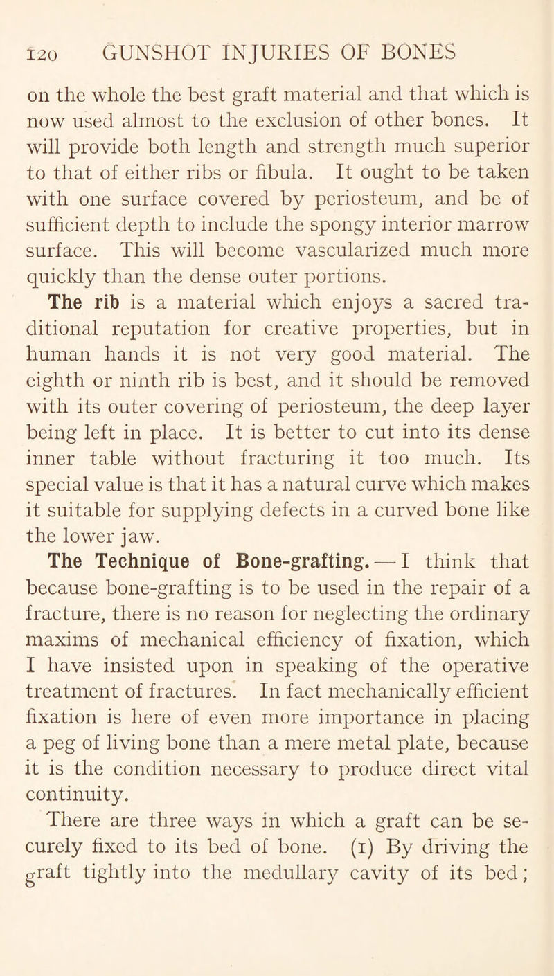 on the whole the best graft material and that which is now used almost to the exclusion of other bones. It will provide both length and strength much superior to that of either ribs or fibula. It ought to be taken with one surface covered by periosteum, and be of sufficient depth to include the spongy interior marrow surface. This will become vascularized much more quickly than the dense outer portions. The rib is a material which enjoys a sacred tra¬ ditional reputation for creative properties, but in human hands it is not very good material. The eighth or ninth rib is best, and it should be removed with its outer covering of periosteum, the deep layer being left in place. It is better to cut into its dense inner table without fracturing it too much. Its special value is that it has a natural curve which makes it suitable for supplying defects in a curved bone like the lower jaw. The Technique of Bone-grafting. — I think that because bone-grafting is to be used in the repair of a fracture, there is no reason for neglecting the ordinary maxims of mechanical efficiency of fixation, which I have insisted upon in speaking of the operative treatment of fractures. In fact mechanically efficient fixation is here of even more importance in placing a peg of living bone than a mere metal plate, because it is the condition necessary to produce direct vital continuity. There are three ways in which a graft can be se¬ curely fixed to its bed of bone, (i) By driving the graft tightly into the medullary cavity of its bed;