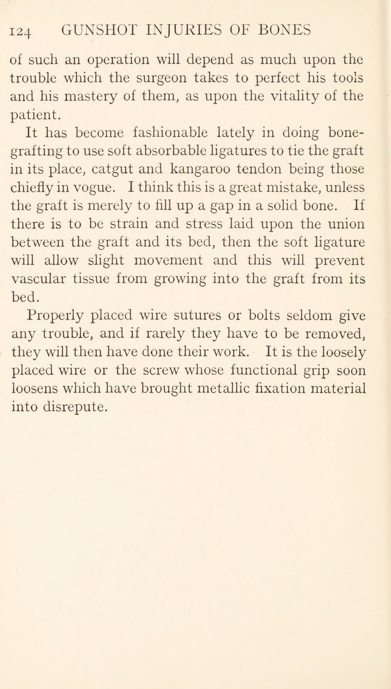of such an operation will depend as much upon the trouble which the surgeon takes to perfect his tools and his mastery of them, as upon the vitality of the patient. It has become fashionable lately in doing bone¬ grafting to use soft absorbable ligatures to tie the graft in its place, catgut and kangaroo tendon being those chiefly in vogue. I think this is a great mistake, unless the graft is merely to fill up a gap in a solid bone. If there is to be strain and stress laid upon the union between the graft and its bed, then the soft ligature will allow slight movement and this will prevent vascular tissue from growing into the graft from its bed. Properly placed wire sutures or bolts seldom give any trouble, and if rarely they have to be removed, they will then have done their work. It is the loosely placed wire or the screw whose functional grip soon loosens which have brought metallic fixation material into disrepute.