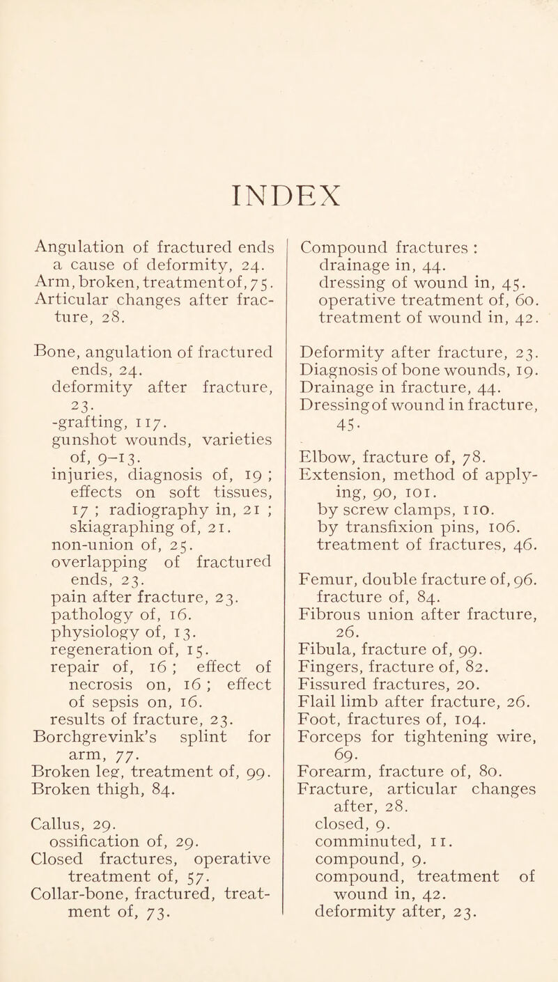 INDEX Angulation of fractured ends a cause of deformity, 24. Arm, broken, treatment of, 75. Articular changes after frac¬ ture, 28. Bone, angulation of fractured ends, 24. deformity after fracture, 23- -grafting, 117. gunshot wounds, varieties of,9-13- injuries, diagnosis of, 19 ; effects on soft tissues, 17 ; radiography in, 21 ; skiagraphing of, 21. non-union of, 23. overlapping of fractured ends, 23. pain after fracture, 23. pathology of, 16. physiology of, 13. regeneration of, 15. repair of, 16 ; effect of necrosis on, 16 ; effect of sepsis on, 16. results of fracture, 23. Borchgrevink’s splint for arm, 77. Broken leg, treatment of, 99. Broken thigh, 84. Callus, 29. ossification of, 29. Closed fractures, operative treatment of, 57. Collar-bone, fractured, treat¬ ment of, 73. Compound fractures : drainage in, 44. dressing of wound in, 45. operative treatment of, 60. treatment of wound in, 42. Deformity after fracture, 23. Diagnosis of bone wounds, 19. Drainage in fracture, 44. Dressing of wound in fracture, 45- Elbow, fracture of, 78. Extension, method of apply¬ ing, 90, 101. by screw clamps, 110. by transfixion pins, 106. treatment of fractures, 46. Femur, double fracture of, 96. fracture of, 84. Fibrous union after fracture, 26. Fibula, fracture of, 99. Fingers, fracture of, 82. Fissured fractures, 20. Flail limb after fracture, 26. Foot, fractures of, 104. Forceps for tightening wire, 69. Forearm, fracture of, 80. Fracture, articular changes after, 28. closed, 9. comminuted, 11. compound, 9. compound, treatment of wound in, 42. deformity after, 23.