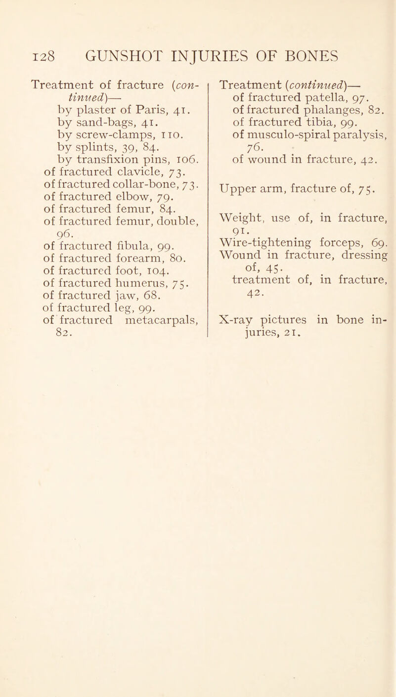 Treatment of fracture (con¬ tinued)— by plaster of Paris, 41. by sand-bags, 41. by screw-clamps, no. by splints, 39, 84. by transfixion pins, 106. of fractured clavicle, 73. of fractured collar-bone, 73. of fractured elbow, 79. of fractured femur, 84. of fractured femur, double, 96. of fractured fibula, 99. of fractured forearm, 80. of fractured foot, 104. of fractured humerus, 75. of fractured jaw, 68. of fractured leg, 99. of fractured metacarpals, 82. Treatment {continued)— of fractured patella, 97. of fractured phalanges, 82. of fractured tibia, 99. of musculo-spiral paralysis, 76. of wound in fracture, 42. Upper arm, fracture of, 75. Weight, use of, in fracture, 91. Wire-tightening forceps, 69. Wound in fracture, dressing of, 45. treatment of, in fracture, 42. X-ray pictures in bone in¬ juries, 21.