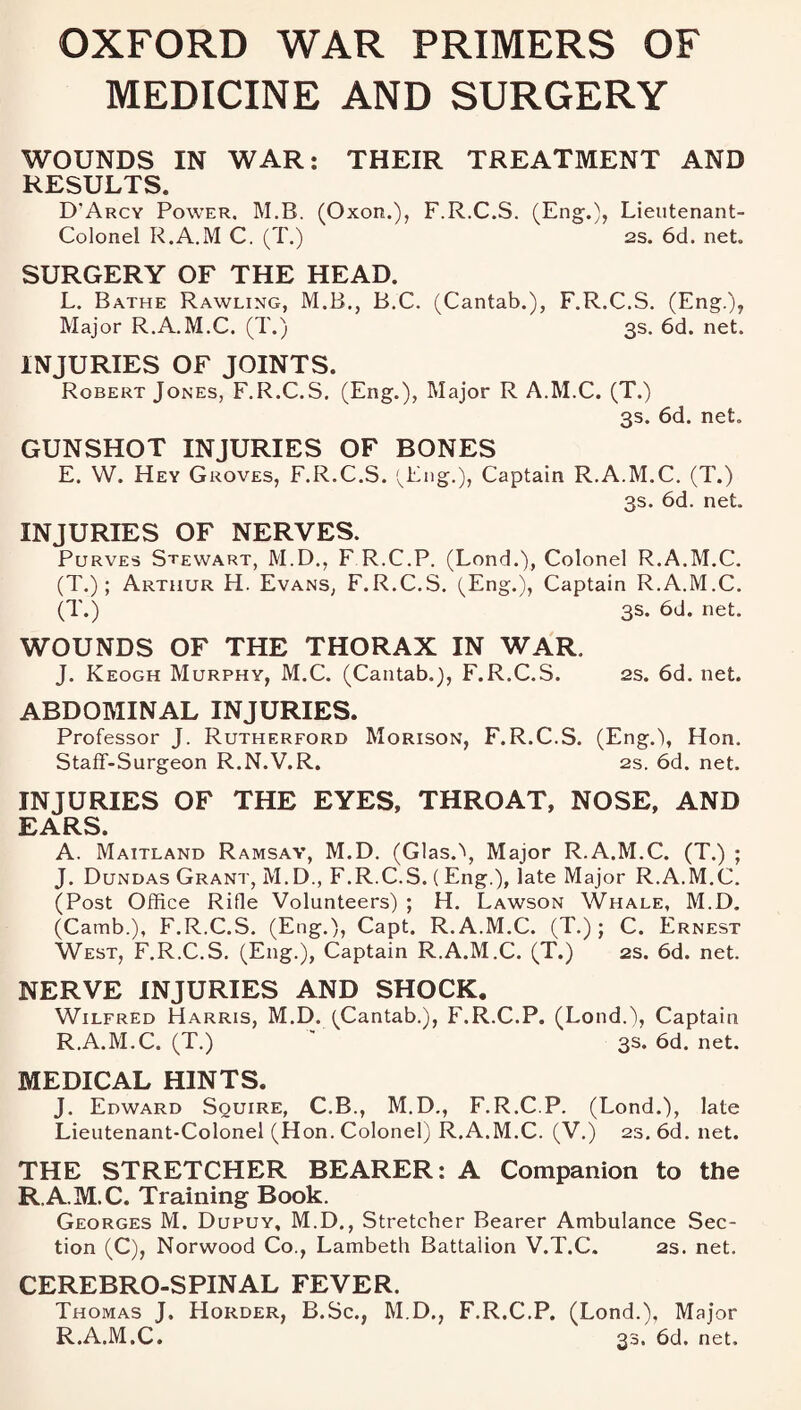 OXFORD WAR PRIMERS OF MEDICINE AND SURGERY WOUNDS IN WAR: THEIR TREATMENT AND RESULTS. D'Arcy Power, M.B. (Oxon.), F.R.C.S. (Eng.), Lieutenant- Colonel R.A.M C. (T.) 2S. 6d. net. SURGERY OF THE HEAD. L. Bathe Rawling, M.B., B.C. (Cantab.), F.R.C.S. (Eng.), Major R.A.M.C. (T.) 3s. 6d. net. INJURIES OF JOINTS. Robert Jones, F.R.C.S. (Eng.), Major R A.M.C. (T.) 3s. 6d. net. GUNSHOT INJURIES OF BONES E. W. Hey Groves, F.R.C.S. (Eng.), Captain R.A.M.C. (T.) 3s. 6d. net. INJURIES OF NERVES. Purves Stewart, M.D., F R.C.P. (Lond.), Colonel R.A.M.C. (T.) ; Arthur H. Evans, F.R.C.S. (Eng.), Captain R.A.M.C. (T.) 3s. 6d. net. WOUNDS OF THE THORAX IN WAR. J. Keogh Murphy, M.C. (Cantab.), F.R.C.S. 2s. 6d. net. ABDOMINAL INJURIES. Professor J. Rutherford Morison, F.R.C.S. (Eng.), Hon. Staff-Surgeon R.N.V.R. 2s. 6d. net. INJURIES OF THE EYES, THROAT, NOSE, AND EARS. A. Maitland Ramsay, M.D. (Glas.\ Major R.A.M.C. (T.) ; J. Dundas Grant, M.D., F.R.C.S. (Eng.), late Major R.A.M.C. (Post Office Rille Volunteers) ; H. Lawson Whale, M.D. (Camb.), F.R.C.S. (Eng.), Capt. R.A.M.C. (T.) ; C. Ernest West, F.R.C.S. (Eng.), Captain R.A.M.C. (T.) 2s. 6d. net. NERVE INJURIES AND SHOCK. Wilfred Harris, M.D. (Cantab.), F.R.C.P. (Lond.), Captain R.A.M.C. (T.)  3s.6d.net. MEDICAL HINTS. J. Edward Squire, C.B., M.D., F.R.C.P. (Lond.), late Lieutenant-Colonel (Hon. Colonel) R.A.M.C. (V.) 23. 6d. net. THE STRETCHER BEARER: A Companion to the R A.M.C. Training Book. Georges M. Dupuy, M.D., Stretcher Bearer Ambulance Sec¬ tion (C), Norwood Co., Lambeth Battalion V.T.C. 2s. net. CEREBRO-SPINAL FEVER. Thomas J. Horder, B.Sc., M.D., F.R.C.P. (Lond.), Major R.A.M.C. 33. 6d. net.