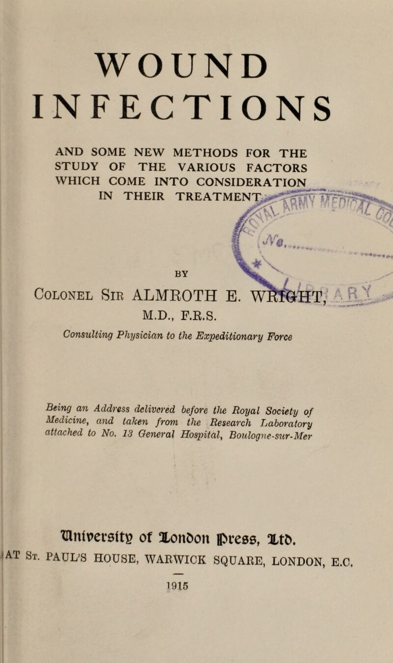 WOUND INFECTIONS AND SOME NEW METHODS FOR THE STUDY OF THE VARIOUS FACTORS WHICH COME INTO CONSIDERATION Consulting Physician to the Expeditionary Force Being an Address delivered before the Royal Society of Medicine, and talcen from the Research Baboratory attached to No. 13 General Hospital, Boulogne-sur-Mer lUmvevsttp of XonOon ipress, xtfc. 'AT St. PAUL’S HOUSE, WARWICK SQUARE, LONDON, E.C.