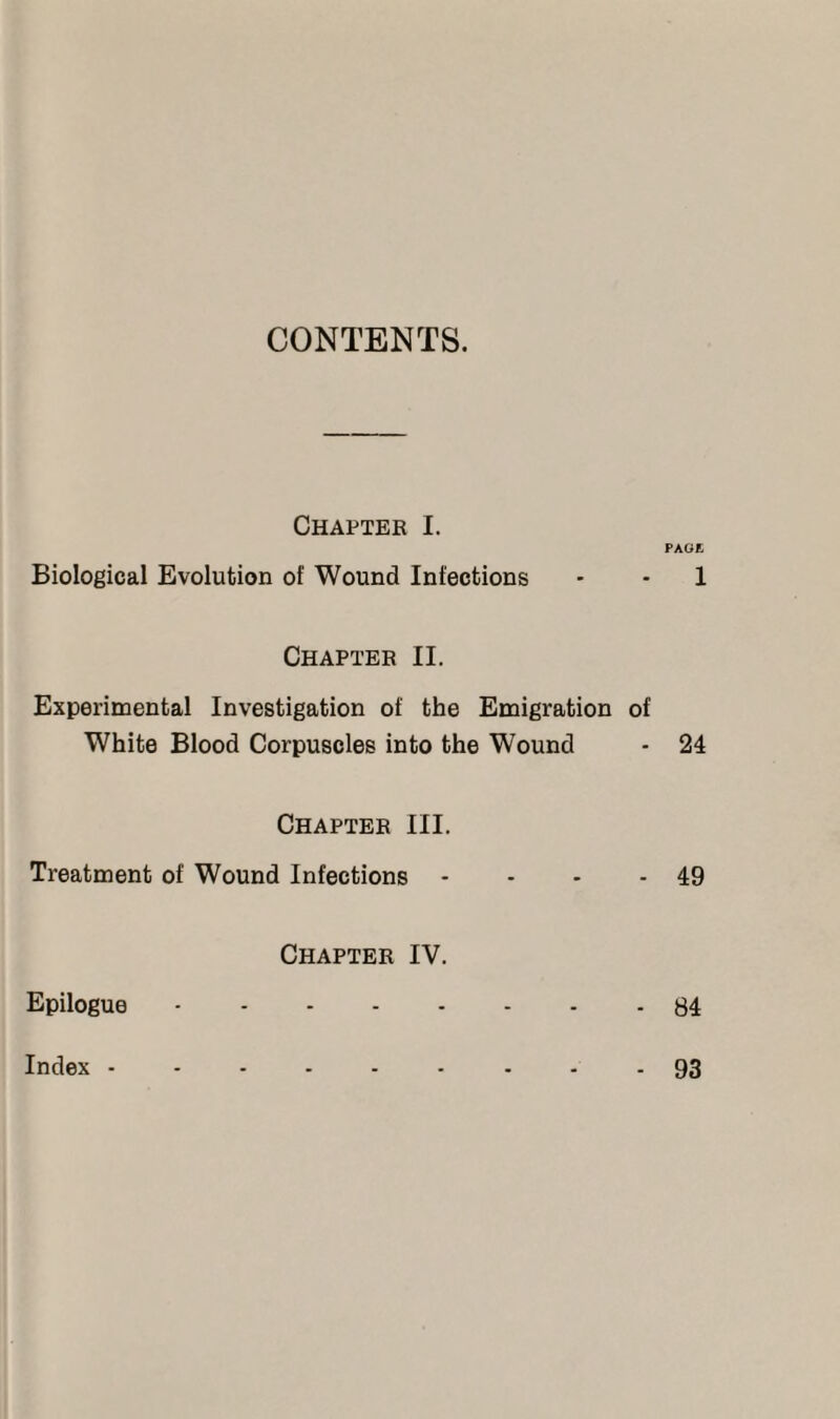 CONTENTS. Chapter I. PAGE Biological Evolution of Wound Infections • • 1 Chapter II. Experimental Investigation of the Emigration of White Blood Corpuscles into the Wound - 24 Chapter III. Treatment of Wound Infections * - - - 49 Chapter IV. Epilogue.84 Index - 93