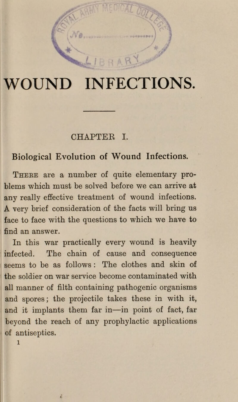 CHAPTER I. Biological Evolution of Wound Infections. There are a number of quite elementary pro¬ blems which must be solved before we can arrive at any really effective treatment of wound infections. A very brief consideration of the facts will bring us face to face with the questions to which we have to find an answer. In this war practically every wound is heavily infected. The chain of cause and consequence seems to be as follows : The clothes and skin of the soldier on war service become contaminated with all manner of filth containing pathogenic organisms and spores; the projectile takes these in with it, and it implants them far in—in point of fact, far beyond the reach of any prophylactic applications of antiseptics. l