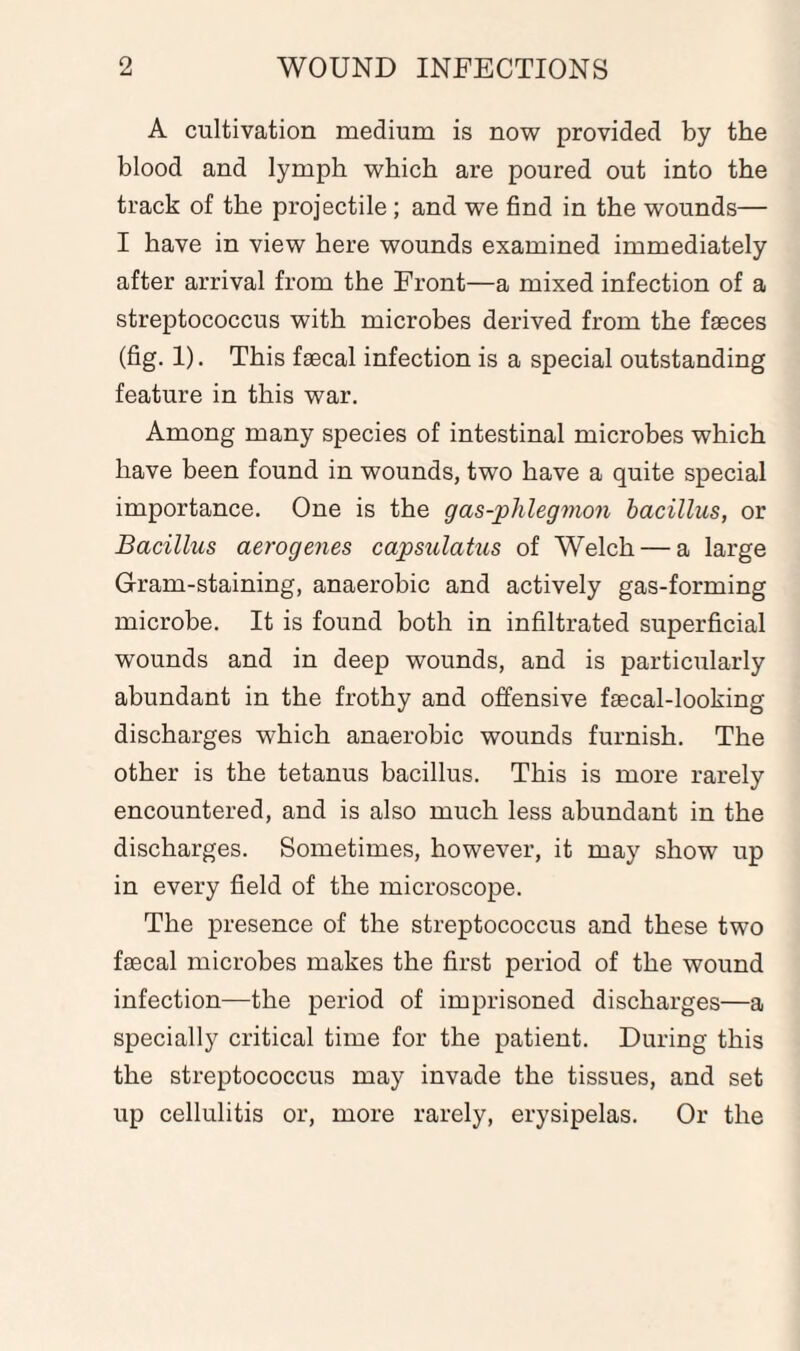 A cultivation medium is now provided by the blood and lymph which are poured out into the track of the projectile ; and we find in the wounds— I have in view here wounds examined immediately after arrival from the Front—a mixed infection of a streptococcus with microbes derived from the faeces (fig. 1). This faecal infection is a special outstanding feature in this war. Among many species of intestinal microbes which have been found in wounds, two have a quite special importance. One is the gas-phlegmon bacillus, or Bacillus aerogenes capsulatus of Welch — a large Gram-staining, anaerobic and actively gas-forming microbe. It is found both in infiltrated superficial wounds and in deep wounds, and is particularly abundant in the frothy and offensive faecal-looking discharges which anaerobic wounds furnish. The other is the tetanus bacillus. This is more rarely encountered, and is also much less abundant in the discharges. Sometimes, however, it may show up in every field of the microscope. The presence of the streptococcus and these two faecal microbes makes the first period of the wound infection—the period of imprisoned discharges—a specially critical time for the patient. During this the streptococcus may invade the tissues, and set up cellulitis or, more rarely, erysipelas. Or the