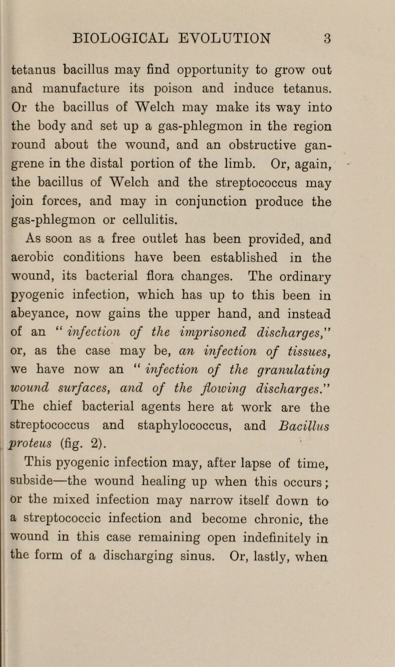 tetanus bacillus may find opportunity to grow out and manufacture its poison and induce tetanus. Or the bacillus of Welch may make its way into the body and set up a gas-phlegmon in the region round about the wound, and an obstructive gan¬ grene in the distal portion of the limb. Or, again, the bacillus of Welch and the streptococcus may join forces, and may in conjunction produce the gas-phlegmon or cellulitis. As soon as a free outlet has been provided, and aerobic conditions have been established in the wound, its bacterial flora changes. The ordinary pyogenic infection, which has up to this been in abeyance, now gains the upper hand, and instead of an “ infection of the imprisoned discharges,” or, as the case may be, an infection of tissues, we have now an “ infection of the granulating wound surfaces, and of the flowing discharges. The chief bacterial agents here at work are the streptococcus and staphylococcus, and Bacillus proteus (fig. 2). This pyogenic infection may, after lapse of time, subside—the wound healing up when this occurs; or the mixed infection may narrow itself down to a streptococcic infection and become chronic, the wound in this case remaining open indefinitely in the form of a discharging sinus. Or, lastly, when