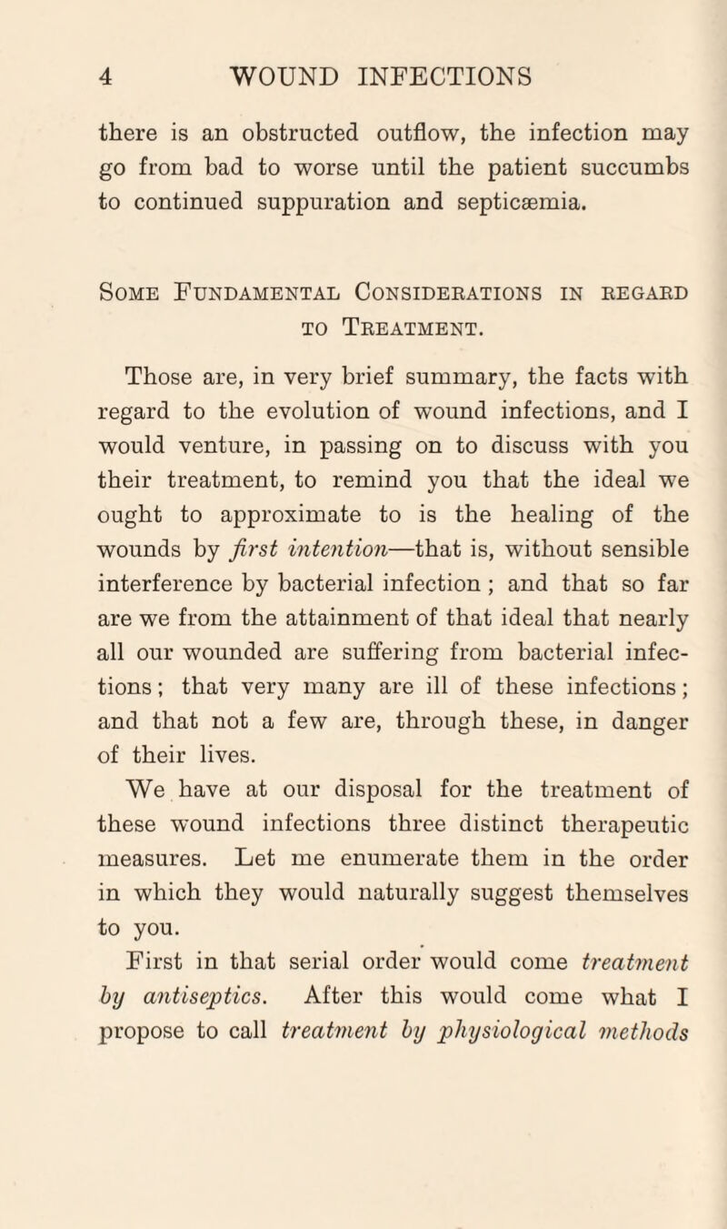 there is an obstructed outflow, the infection may go from bad to worse until the patient succumbs to continued suppuration and septicaemia. Some Fundamental Considerations in regard to Treatment. Those are, in very brief summary, the facts wTith regard to the evolution of wound infections, and I would venture, in passing on to discuss with you their treatment, to remind you that the ideal we ought to approximate to is the healing of the wounds by first intention—that is, without sensible interference by bacterial infection ; and that so far are we from the attainment of that ideal that nearly all our wounded are suffering from bacterial infec¬ tions ; that very many are ill of these infections; and that not a few are, through these, in danger of their lives. We have at our disposal for the treatment of these wound infections three distinct therapeutic measures. Let me enumerate them in the order in which they would naturally suggest themselves to you. First in that serial order would come treatment by antiseptics. After this would come what I propose to call treatment by physiological methods