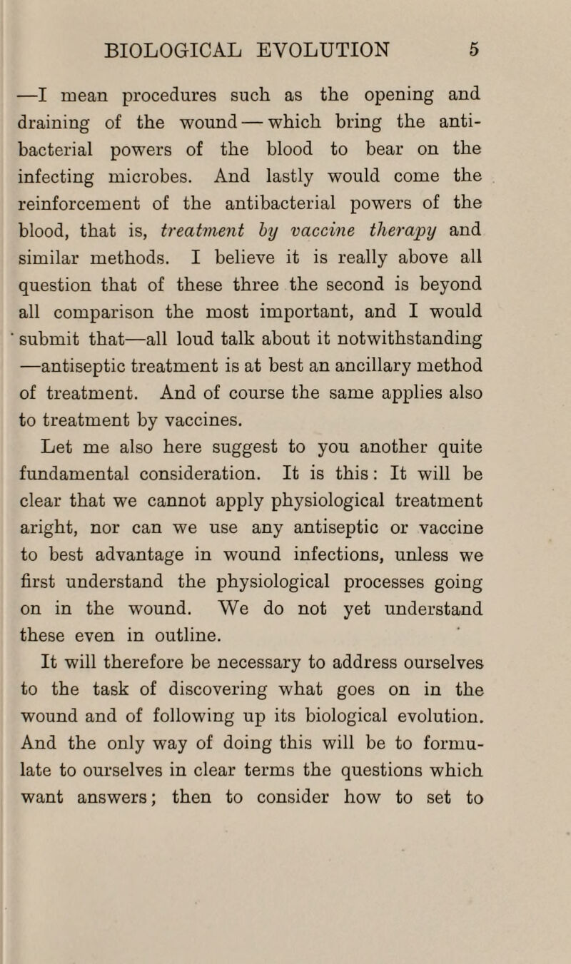 —I mean procedures such as the opening and draining of the wound — which bring the anti¬ bacterial powers of the blood to bear on the infecting microbes. And lastly would come the reinforcement of the antibacterial powers of the blood, that is, treatment by vaccine therapy and similar methods. I believe it is really above all question that of these three the second is beyond all comparison the most important, and I would submit that—all loud talk about it notwithstanding -—antiseptic treatment is at best an ancillary method of treatment. And of course the same applies also to treatment by vaccines. Let me also here suggest to you another quite fundamental consideration. It is this: It will be clear that we cannot apply physiological treatment aright, nor can we use any antiseptic or vaccine to best advantage in wound infections, unless we first understand the physiological processes going on in the wound. We do not yet understand these even in outline. It will therefore be necessary to address ourselves to the task of discovering what goes on in the wound and of following up its biological evolution. And the only way of doing this will be to formu¬ late to ourselves in clear terms the questions which want answers; then to consider how to set to