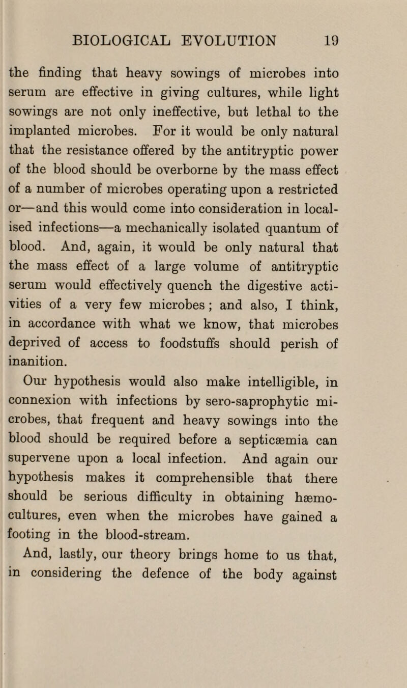 the finding that heavy sowings of microbes into serum are effective in giving cultures, while light sowings are not only ineffective, but lethal to the implanted microbes. For it would be only natural that the resistance offered by the antitryptic power of the blood should be overborne by the mass effect of a number of microbes operating upon a restricted or—and this would come into consideration in local¬ ised infections—a mechanically isolated quantum of blood. And, again, it would be only natural that the mass effect of a large volume of antitryptic serum would effectively quench the digestive acti¬ vities of a very few microbes ; and also, I think, in accordance with what we know, that microbes deprived of access to foodstuffs should perish of inanition. Our hypothesis would also make intelligible, in connexion with infections by sero-saprophytic mi¬ crobes, that frequent and heavy sowings into the blood should be required before a septicaemia can supervene upon a local infection. And again our hypothesis makes it comprehensible that there should be serious difficulty in obtaining haemo- cultures, even when the microbes have gained a footing in the blood-stream. And, lastly, our theory brings home to us that, in considering the defence of the body against