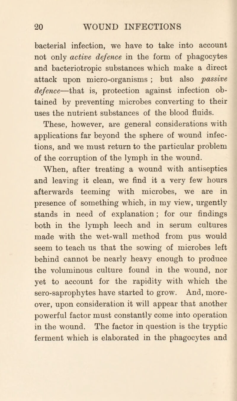 bacterial infection, we have to take into account not only active defence in the form of phagocytes and bacteriotropic substances which make a direct attack upon micro-organisms ; but also passive defence—that is, protection against infection ob¬ tained by preventing microbes converting to their uses the nutrient substances of the blood fluids. These, however, are general considerations with applications far beyond the sphere of wound infec¬ tions, and we must return to the particular problem of the corruption of the lymph in the wound. When, after treating a wound with antiseptics and leaving it clean, we find it a very few hours afterwards teeming with microbes, we are in presence of something which, in my view, urgently stands in need of explanation; for our findings both in the lymph leech and in serum cultures made with the wet-wall method from pus would seem to teach us that the sowing of microbes left behind cannot be nearly heavy enough to produce the voluminous culture found in the wound, nor yet to account for the rapidity with which the sero-saprophytes have started to grow. And, more¬ over, upon consideration it will appear that another powerful factor must constantly come into operation in the wound. The factor in question is the tryptic ferment which is elaborated in the phagocytes and