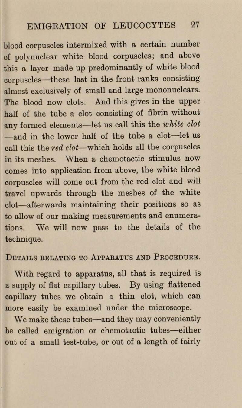 blood corpuscles intermixed with a certain number of polynuclear white blood corpuscles; and above this a layer made up predominantly of white blood corpuscles—these last in the front ranks consisting almost exclusively of small and large mononuclears. The blood now clots. And this gives in the upper half of the tube a clot consisting of fibrin without any formed elements—let us call this the white clot —and in the lower half of the tube a clot—let us call this the red clot—which holds all the corpuscles in its meshes. When a chemotactic stimulus now comes into application from above, the white blood corpuscles will come out from the red clot and will travel upwards through the meshes of the white clot—afterwards maintaining their positions so as to allow of our making measurements and enumera¬ tions. We will now pass to the details of the technique. Details relating to Apparatus and Procedure. With regard to apparatus, all that is required is a supply of flat capillary tubes. By using flattened capillary tubes we obtain a thin clot, which can more easily be examined under the microscope. We make these tubes—and they may conveniently be called emigration or chemotactic tubes—either out of a small test-tube, or out of a length of fairly